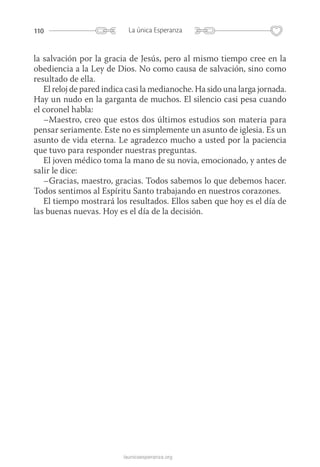 110 La única Esperanza
launicaesperanza.org
la salvación por la gracia de Jesús, pero al mismo tiempo cree en la
obediencia a la Ley de Dios. No como causa de salvación, sino como
resultado de ella.
El reloj de pared indica casi la medianoche. Ha sido una larga jornada.
Hay un nudo en la garganta de muchos. El silencio casi pesa cuando
el coronel habla:
–Maestro, creo que estos dos últimos estudios son materia para
pensar seriamente. Este no es simplemente un asunto de iglesia. Es un
asunto de vida eterna. Le agradezco mucho a usted por la paciencia
que tuvo para responder nuestras preguntas.
El joven médico toma la mano de su novia, emocionado, y antes de
salir le dice:
–Gracias, maestro, gracias. Todos sabemos lo que debemos hacer.
Todos sentimos al Espíritu Santo trabajando en nuestros corazones.
El tiempo mostrará los resultados. Ellos saben que hoy es el día de
las buenas nuevas. Hoy es el día de la decisión.
 