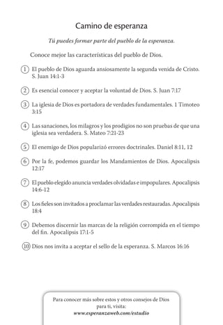 Para conocer más sobre estos y otros consejos de Dios
para ti, visita:
www.esperanzaweb.com/estudio
Camino de esperanza
Tú puedes formar parte del pueblo de la esperanza.
Conoce mejor las características del pueblo de Dios.
1	 El pueblo de Dios aguarda ansiosamente la segunda venida de Cristo.
S. Juan 14:1-3
2	 Es esencial conocer y aceptar la voluntad de Dios. S. Juan 7:17
3	 La iglesia de Dios es portadora de verdades fundamentales. 1 Timoteo
3:15
4	 Las sanaciones, los milagros y los prodigios no son pruebas de que una
iglesia sea verdadera. S. Mateo 7:21-23
5	 El enemigo de Dios popularizó errores doctrinales. Daniel 8:11, 12
6	 Por la fe, podemos guardar los Mandamientos de Dios. Apocalipsis
12:17
7	 El pueblo elegido anuncia verdades olvidadas e impopulares. Apocalipsis
14:6-12
8	 Losfielessoninvitadosaproclamarlasverdadesrestauradas.Apocalipsis
18:4
9	 Debemos discernir las marcas de la religión corrompida en el tiempo
del fin. Apocalipsis 17:1-5
10	 Dios nos invita a aceptar el sello de la esperanza. S. Marcos 16:16
 