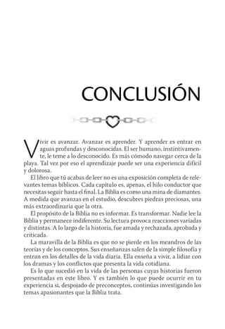 CONCLUSIÓN
Vivir es avanzar. Avanzar es aprender. Y aprender es entrar en
aguas profundas y desconocidas. El ser humano, instintivamen-
te, le teme a lo desconocido. Es más cómodo navegar cerca de la
playa. Tal vez por eso el aprendizaje puede ser una experiencia difícil
y dolorosa.
El libro que tú acabas de leer no es una exposición completa de rele-
vantes temas bíblicos. Cada capítulo es, apenas, el hilo conductor que
necesitas seguir hasta el final. La Biblia es como una mina de diamantes.
A medida que avanzas en el estudio, descubres piedras preciosas, una
más extraordinaria que la otra.
El propósito de la Biblia no es informar. Es transformar. Nadie lee la
Biblia y permanece indiferente. Su lectura provoca reacciones variadas
y distintas. A lo largo de la historia, fue amada y rechazada, aprobada y
criticada.
La maravilla de la Biblia es que no se pierde en los meandros de las
teorías y de los conceptos. Sus enseñanzas salen de la simple filosofía y
entran en los detalles de la vida diaria. Ella enseña a vivir, a lidiar con
los dramas y los conflictos que presenta la vida cotidiana.
Es lo que sucedió en la vida de las personas cuyas historias fueron
presentadas en este libro. Y es también lo que puede ocurrir en tu
experiencia si, despojado de preconceptos, continúas investigando los
temas apasionantes que la Biblia trata.
 