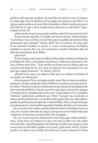12 La única Esperanza
launicaesperanza.org
palabras del mensaje profético de este libro le advierto esto: Si alguno
le añade algo, Dios le añadirá a él las plagas descritas en este libro. Y si
alguno quita palabras de este libro de profecía, Dios le quitará su parte
del árbol de la vida y de la ciudad santa, descritos en este libro” (Apo-
calipsis 22:18, 19).
–¿Quieres decir que no se puede cambiar nada de lo que está escrito?
–Exactamente, querida. La Palabra de Dios es eterna. Isaías declara:
“La hierba se seca y la flor se marchita, pero la palabra de nuestro Dios
permanece para siempre” (Isaías 40:8). Dios es eterno. Su amor por
el ser humano también es eterno. Y, como consecuencia, su Palabra
también es eterna. Por eso, él se entristece cuando el hombre deja de
lado las enseñanzas de la Biblia.
–¿En serio?
–En los tiempos de Israel, los líderes del pueblo se habían olvidado de
la Palabra de Dios, y enseñaban doctrinas y tradiciones humanas. Por
eso, el Señor Jesús dice: “ ‘Este pueblo me honra con los labios, pero su
corazón está lejos de mí. En vano me adoran; sus enseñanzas no son
más que reglas humanas’ ” (S. Mateo 15:8, 9).
–¿Quiere decir que si yo adoro a Dios pero no valoro su Palabra él
no acepta mi adoración?
–¡Exactamente! Pero, no tengas miedo, pues Dios te ama incondicio-
nalmente. El único propósito de su Palabra es ayudarte para que seas fe-
liz. Mira: “Dichoso el que lee y dichosos los que escuchan las palabras de
este mensaje profético y hacen caso de lo que aquí está escrito, porque
el tiempo de su cumplimiento está cerca” (Apocalipsis 1:3). La palabra
“dichoso” podríamos cambiarla por “feliz”. Aunque este versículo se
refiera, primordialmente, a la profecía del propio libro de Apocalipsis,
puede ser perfectamente aplicado a toda la Biblia. Feliz es la persona que
no solamente lee, sino también guarda la Palabra de Dios en el corazón.
Ya era tarde en la noche cuando Roberta tomó el ómnibus hacia su
casa. Su corazón rebosaba de alegría, porque no existe nada mejor que
compartir el mensaje transformador del evangelio.
En casa, Lucía entró en el dormitorio de la hija, que estaba embara-
zada. Trece años es la edad en la que una niña se abre a la vida como
una linda flor. Aquella pequeña, sin embargo, tendría que cargar con las
consecuencias de haber jugado con el sexo. ¿Qué hacer ahora? ¿Cómo
ayudar a su hija en ese estado? Se sentó en la cama, mientras la chica
 