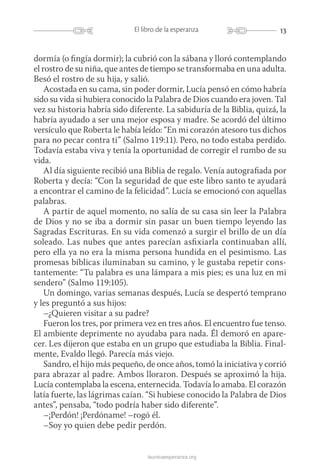 13El libro de la esperanza
launicaesperanza.org
dormía (o fingía dormir); la cubrió con la sábana y lloró contemplando
el rostro de su niña, que antes de tiempo se transformaba en una adulta.
Besó el rostro de su hija, y salió.
Acostada en su cama, sin poder dormir, Lucía pensó en cómo habría
sido su vida si hubiera conocido la Palabra de Dios cuando era joven. Tal
vez su historia habría sido diferente. La sabiduría de la Biblia, quizá, la
habría ayudado a ser una mejor esposa y madre. Se acordó del último
versículo que Roberta le había leído: “En mi corazón atesoro tus dichos
para no pecar contra ti” (Salmo 119:11). Pero, no todo estaba perdido.
Todavía estaba viva y tenía la oportunidad de corregir el rumbo de su
vida.
Al día siguiente recibió una Biblia de regalo. Venía autografiada por
Roberta y decía: “Con la seguridad de que este libro santo te ayudará
a encontrar el camino de la felicidad”. Lucía se emocionó con aquellas
palabras.
A partir de aquel momento, no salía de su casa sin leer la Palabra
de Dios y no se iba a dormir sin pasar un buen tiempo leyendo las
Sagradas Escrituras. En su vida comenzó a surgir el brillo de un día
soleado. Las nubes que antes parecían asfixiarla continuaban allí,
pero ella ya no era la misma persona hundida en el pesimismo. Las
promesas bíblicas iluminaban su camino, y le gustaba repetir cons-
tantemente: “Tu palabra es una lámpara a mis pies; es una luz en mi
sendero” (Salmo 119:105).
Un domingo, varias semanas después, Lucía se despertó temprano
y les preguntó a sus hijos:
–¿Quieren visitar a su padre?
Fueron los tres, por primera vez en tres años. El encuentro fue tenso.
El ambiente deprimente no ayudaba para nada. Él demoró en apare-
cer. Les dijeron que estaba en un grupo que estudiaba la Biblia. Final-
mente, Evaldo llegó. Parecía más viejo.
Sandro, el hijo más pequeño, de once años, tomó la iniciativa y corrió
para abrazar al padre. Ambos lloraron. Después se aproximó la hija.
Lucía contemplaba la escena, enternecida. Todavía lo amaba. El corazón
latía fuerte, las lágrimas caían. “Si hubiese conocido la Palabra de Dios
antes”, pensaba, “todo podría haber sido diferente”.
–¡Perdón! ¡Perdóname! –rogó él.
–Soy yo quien debe pedir perdón.
 