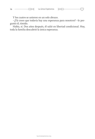 14 La única Esperanza
launicaesperanza.org
Y los cuatro se unieron en un solo abrazo.
–¿Tú crees que todavía hay una esperanza para nosotros? –le pre-
guntó él, tímido.
Había, sí. Dos años después, él salió en libertad condicional. Hoy,
toda la familia descubrió la única esperanza.
 