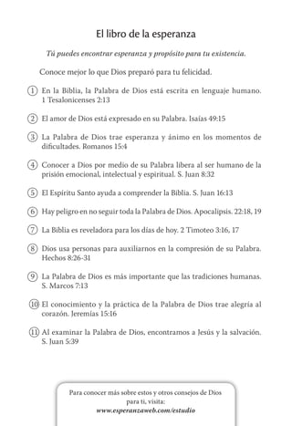 Para conocer más sobre estos y otros consejos de Dios
para ti, visita:
www.esperanzaweb.com/estudio
El libro de la esperanza
Tú puedes encontrar esperanza y propósito para tu existencia.
Conoce mejor lo que Dios preparó para tu felicidad.
1	 En la Biblia, la Palabra de Dios está escrita en lenguaje humano.
1 Tesalonicenses 2:13
2	 El amor de Dios está expresado en su Palabra. Isaías 49:15
3	 La Palabra de Dios trae esperanza y ánimo en los momentos de
dificultades. Romanos 15:4
4	 Conocer a Dios por medio de su Palabra libera al ser humano de la
prisión emocional, intelectual y espiritual. S. Juan 8:32
5	 El Espíritu Santo ayuda a comprender la Biblia. S. Juan 16:13
6	 Hay peligro en no seguir toda la Palabra de Dios. Apocalipsis. 22:18, 19
7	 La Biblia es reveladora para los días de hoy. 2 Timoteo 3:16, 17
8	 Dios usa personas para auxiliarnos en la compresión de su Palabra.
Hechos 8:26-31
9	 La Palabra de Dios es más importante que las tradiciones humanas.
S. Marcos 7:13
10	 El conocimiento y la práctica de la Palabra de Dios trae alegría al
corazón. Jeremías 15:16
11	 Al examinar la Palabra de Dios, encontramos a Jesús y la salvación.
S. Juan 5:39
 
