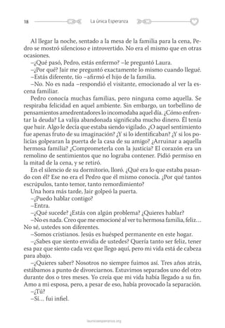 18 La única Esperanza
launicaesperanza.org
Al llegar la noche, sentado a la mesa de la familia para la cena, Pe-
dro se mostró silencioso e introvertido. No era el mismo que en otras
ocasiones.
–¿Qué pasó, Pedro, estás enfermo? –le preguntó Laura.
–¿Por qué? Jair me preguntó exactamente lo mismo cuando llegué.
–Estás diferente, tío –afirmó el hijo de la familia.
–No. No es nada –respondió el visitante, emocionado al ver la es-
cena familiar.
Pedro conocía muchas familias, pero ninguna como aquella. Se
respiraba felicidad en aquel ambiente. Sin embargo, un torbellino de
pensamientos amedrentadores lo incomodaba aquel día. ¿Cómo enfren-
tar la deuda? La valija abandonada significaba mucho dinero. Él tenía
que huir. Algo le decía que estaba siendo vigilado. ¿O aquel sentimiento
fue apenas fruto de su imaginación? ¿Y si lo identificaban? ¿Y si los po-
licías golpearan la puerta de la casa de su amigo? ¿Arruinar a aquella
hermosa familia? ¿Comprometerla con la justicia? El corazón era un
remolino de sentimientos que no lograba contener. Pidió permiso en
la mitad de la cena, y se retiró.
En el silencio de su dormitorio, lloró. ¿Qué era lo que estaba pasan-
do con él? Ese no era el Pedro que él mismo conocía. ¿Por qué tantos
escrúpulos, tanto temor, tanto remordimiento?
Una hora más tarde, Jair golpeó la puerta.
–¿Puedo hablar contigo?
–Entra.
–¿Qué sucede? ¿Estás con algún problema? ¿Quieres hablar?
–No es nada. Creo que me emocioné al ver tu hermosa familia, feliz…
No sé, ustedes son diferentes.
–Somos cristianos. Jesús es huésped permanente en este hogar.
–¿Sabes que siento envidia de ustedes? Quería tanto ser feliz, tener
esa paz que siento cada vez que llego aquí, pero mi vida está de cabeza
para abajo.
–¿Quieres saber? Nosotros no siempre fuimos así. Tres años atrás,
estábamos a punto de divorciarnos. Estuvimos separados uno del otro
durante dos o tres meses. Yo creía que mi vida había llegado a su fin.
Amo a mi esposa, pero, a pesar de eso, había provocado la separación.
–¿Tú?
–Sí… fui infiel.
 