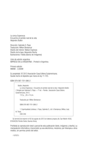 La única Esperanza
Encuentra el sentido real de la vida
Alejandro Bullón
Dirección: Gabriela S. Pepe
Traducción: Milton Bentancor
Diseño del interior: Nelson Espinoza
Diseño de la tapa: Alexandre Rocha
Ilustraciones: Fotolia (Banco de imágenes)
Libro de edición argentina
IMPRESO EN LA ARGENTINA - Printed in Argentina
Primera edición
MMXIII - 3.000M
Es propiedad. © 2013 Asociación Casa Editora Sudamericana.
Queda hecho el depósito que marca la ley 11.723.
ISBN 978-987-701-086-2
Bullón, Alejandro
La única Esperanza : Encuentra el sentido real de la vida / Alejandro Bullón
/ Dirigido por Gabriela S. Pepe. – 1ª ed. - Florida : Asociación Casa Editora
Sudamericana, 2013.
112 p. ; 20 x 14 cm.
Traducido por: Milton Bentancor
ISBN 978-987-701-086-2
1. Espiritualidad cristiana. I. Pepe, Gabriela S., dir. II. Bentancor, Milton, trad.
III. Título.
CDD 248
Se terminó de imprimir el 02 de agosto de 2013 en talleres propios (Av. San Martín 4555,
B1604CDG Florida Oeste, Buenos Aires).
Prohibida la reproducción total o parcial de esta publicación (texto, imágenes y diseño), su
manipulación informática y transmisión ya sea electrónica, mecánica, por fotocopia u otros
medios, sin permiso previo del editor.
-107072-
 