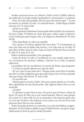 20 La única Esperanza
launicaesperanza.org
Ambos permanecieron en silencio. Pedro miró la Biblia abierta.
Jair sabía que el amigo estaba asimilando la conversación, y continuó:
–Pero, no todo está perdido. Mira lo que está escrito aquí: “–Yo soy
el camino, la verdad y la vida –le contestó Jesús–. Nadie llega al Padre
sino por mí” (S. Juan 14:6).
–¿Jesús es la vida?
–¡Exactamente! Solamente Jesús puede darle sentido a la existencia.
Por eso, él dijo: “El ladrón no viene más que a robar, matar y destruir;
yo he venido para que tengan vida, y la tengan en abundancia” (S. Juan
10:10).
–Vida abundante ¡es vida con sentido!
–Eso mismo. El mismo apóstol San Juan dice: “Y el testimonio es
este: que Dios nos ha dado vida eterna, y esa vida está en su Hijo. El
que tiene al Hijo, tiene la vida; el que no tiene al Hijo de Dios, no tiene
la vida” (1 S. Juan 5:11, 12).
Pedro continuó pensando y Jair prosiguió:
–Lejos de Jesús, la vida se transforma en una simple superviven-
cia. Levantarse de mañana, trabajar y dormir no es vida, es apenas
sobrevivir.
Las palabras de Jair sacudieron el corazón de Pedro, que preguntó:
–Y ¿cómo se puede obtener ese tipo de vida?
–Te voy a leer lo que Jesús dice: “Porque tanto amó Dios al mundo,
que dio a su Hijo unigénito, para que todo el que cree en él no se pierda,
sino que tenga vida eterna” (S. Juan 3:16).
–Ya escuché eso.
–Mucha gente escucha, Pedro. Pero poca gente piensa en el verda-
dero significado de esta declaración. Hay algunas ideas clave en este
versículo.
–¿Cuáles?
–La primera es que Dios te ama. No por lo que tú haces o dejas de
hacer. El amor de Dios no es por merecimiento. Dios te ama porque
él es amor (1 S. Juan 4:8). Esa es su naturaleza. No importa quién eres
tú, ni lo que tú haces. Sin importar si tú crees o no, tú eres el ser más
precioso para Dios en este mundo.
Pedro no podía dominar su emoción. Los ojos le brillaban exagera­
damente. Si Jair hubiera sabido lo que él había hecho, con plena segu-
ridad jamás le diría lo que le estaba diciendo.
 