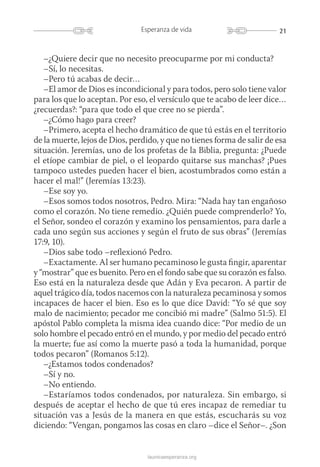 21Esperanza de vida
launicaesperanza.org
–¿Quiere decir que no necesito preocuparme por mi conducta?
–Sí, lo necesitas.
–Pero tú acabas de decir…
–El amor de Dios es incondicional y para todos, pero solo tiene valor
para los que lo aceptan. Por eso, el versículo que te acabo de leer dice…
¿recuerdas?: “para que todo el que cree no se pierda”.
–¿Cómo hago para creer?
–Primero, acepta el hecho dramático de que tú estás en el territorio
de la muerte, lejos de Dios, perdido, y que no tienes forma de salir de esa
situación. Jeremías, uno de los profetas de la Biblia, pregunta: ¿Puede
el etíope cambiar de piel, o el leopardo quitarse sus manchas? ¡Pues
tampoco ustedes pueden hacer el bien, acostumbrados como están a
hacer el mal!” (Jeremías 13:23).
–Ese soy yo.
–Esos somos todos nosotros, Pedro. Mira: “Nada hay tan engañoso
como el corazón. No tiene remedio. ¿Quién puede comprenderlo? Yo,
el Señor, sondeo el corazón y examino los pensamientos, para darle a
cada uno según sus acciones y según el fruto de sus obras” (Jeremías
17:9, 10).
–Dios sabe todo –reflexionó Pedro.
–Exactamente. Al ser humano pecaminoso le gusta fingir, aparentar
y “mostrar” que es buenito. Pero en el fondo sabe que su corazón es falso.
Eso está en la naturaleza desde que Adán y Eva pecaron. A partir de
aquel trágico día, todos nacemos con la naturaleza pecaminosa y ­somos
incapaces de hacer el bien. Eso es lo que dice David: “Yo sé que soy
malo de nacimiento; pecador me concibió mi madre” (Salmo 51:5). El
apóstol Pablo completa la misma idea cuando dice: “Por medio de un
solo hombre el pecado entró en el mundo, y por medio del pecado entró
la muerte; fue así como la muerte pasó a toda la humanidad, porque
todos pecaron” (Romanos 5:12).
–¿Estamos todos condenados?
–Sí y no.
–No entiendo.
–Estaríamos todos condenados, por naturaleza. Sin embargo, si
después de aceptar el hecho de que tú eres incapaz de remediar tu
situación vas a Jesús de la manera en que estás, escucharás su voz
diciendo: “Vengan, pongamos las cosas en claro –dice el Señor–. ¿Son
 