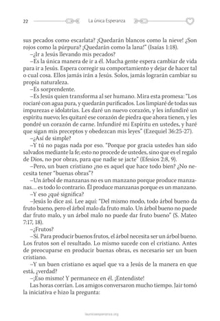 22 La única Esperanza
launicaesperanza.org
sus pecados como escarlata? ¡Quedarán blancos como la nieve! ¿Son
rojos como la púrpura? ¡Quedarán como la lana!” (Isaías 1:18).
–¿Ir a Jesús llevando mis pecados?
–Es la única manera de ir a él. Mucha gente espera cambiar de vida
para ir a Jesús. Espera corregir su comportamiento y dejar de hacer tal
o cual cosa. Ellos jamás irán a Jesús. Solos, jamás lograrán cambiar su
propia naturaleza.
–Es sorprendente.
–Es Jesús quien transforma al ser humano. Mira esta promesa: “Los
rociaré con agua pura, y quedarán purificados. Los limpiaré de todas sus
impurezas e idolatrías. Les daré un nuevo corazón, y les infundiré un
espíritu nuevo; les quitaré ese corazón de piedra que ahora tienen, y les
pondré un corazón de carne. Infundiré mi Espíritu en ustedes, y haré
que sigan mis preceptos y obedezcan mis leyes” (Ezequiel 36:25-27).
–¿Así de simple?
–Y tú no pagas nada por eso. “Porque por gracia ustedes han sido
salvados mediante la fe; esto no procede de ustedes, sino que es el regalo
de Dios, no por obras, para que nadie se jacte” (Efesios 2:8, 9).
–Pero, un buen cristiano ¿no es aquel que hace todo bien? ¿No ne-
cesita tener “buenas obras”?
–Un árbol de manzanas no es un manzano porque produce manza-
nas… es todo lo contrario. Él produce manzanas porque es un manzano.
–Y eso ¿qué significa?
–Jesús lo dice así. Lee aquí: “Del mismo modo, todo árbol bueno da
fruto bueno, pero el árbol malo da fruto malo. Un árbol bueno no puede
dar fruto malo, y un árbol malo no puede dar fruto bueno” (S. Mateo
7:17, 18).
–¿Frutos?
–Sí. Para producir buenos frutos, el árbol necesita ser un árbol bueno.
Los frutos son el resultado. Lo mismo sucede con el cristiano. Antes
de preocuparse en producir buenas obras, es necesario ser un buen
cristiano.
–Y un buen cristiano es aquel que va a Jesús de la manera en que
está, ¿verdad?
–¡Eso mismo! Y permanece en él. ¡Entendiste!
Las horas corrían. Los amigos conversaron mucho tiempo. Jair tomó
la iniciativa e hizo la pregunta:
 