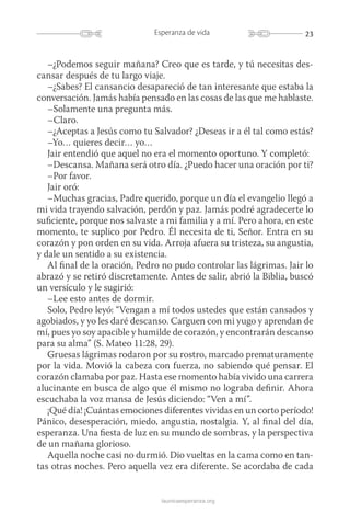 23Esperanza de vida
launicaesperanza.org
–¿Podemos seguir mañana? Creo que es tarde, y tú necesitas des-
cansar después de tu largo viaje.
–¿Sabes? El cansancio desapareció de tan interesante que estaba la
conversación. Jamás había pensado en las cosas de las que me hablaste.
–Solamente una pregunta más.
–Claro.
–¿Aceptas a Jesús como tu Salvador? ¿Deseas ir a él tal como estás?
–Yo… quieres decir… yo…
Jair entendió que aquel no era el momento oportuno. Y completó:
–Descansa. Mañana será otro día. ¿Puedo hacer una oración por ti?
–Por favor.
Jair oró:
–Muchas gracias, Padre querido, porque un día el evangelio llegó a
mi vida trayendo salvación, perdón y paz. Jamás podré agradecerte lo
suficiente, porque nos salvaste a mi familia y a mí. Pero ahora, en este
momento, te suplico por Pedro. Él necesita de ti, Señor. Entra en su
corazón y pon orden en su vida. Arroja afuera su tristeza, su angustia,
y dale un sentido a su existencia.
Al final de la oración, Pedro no pudo controlar las lágrimas. Jair lo
abrazó y se retiró discretamente. Antes de salir, abrió la Biblia, buscó
un versículo y le sugirió:
–Lee esto antes de dormir.
Solo, Pedro leyó: “Vengan a mí todos ustedes que están cansados y
agobiados, y yo les daré descanso. Carguen con mi yugo y aprendan de
mí, pues yo soy apacible y humilde de corazón, y encontrarán descanso
para su alma” (S. Mateo 11:28, 29).
Gruesas lágrimas rodaron por su rostro, marcado prematuramente
por la vida. Movió la cabeza con fuerza, no sabiendo qué pensar. El
corazón clamaba por paz. Hasta ese momento había vivido una carrera
alucinante en busca de algo que él mismo no lograba definir. Ahora
escuchaba la voz mansa de Jesús diciendo: “Ven a mí”.
¡Qué día! ¡Cuántas emociones diferentes vividas en un corto período!
Pánico, desesperación, miedo, angustia, nostalgia. Y, al final del día,
esperanza. Una fiesta de luz en su mundo de sombras, y la perspectiva
de un mañana glorioso.
Aquella noche casi no durmió. Dio vueltas en la cama como en tan-
tas otras noches. Pero aquella vez era diferente. Se acordaba de cada
 