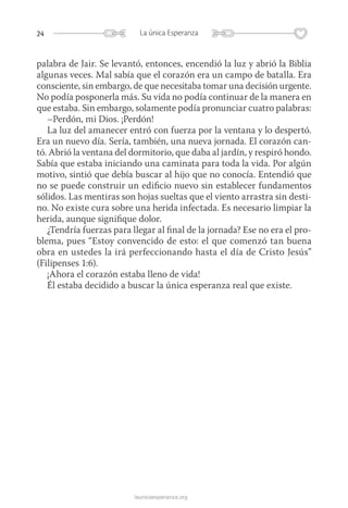 24 La única Esperanza
launicaesperanza.org
palabra de Jair. Se levantó, entonces, encendió la luz y abrió la Biblia
algunas veces. Mal sabía que el corazón era un campo de batalla. Era
consciente, sin embargo, de que necesitaba tomar una decisión urgente.
No podía posponerla más. Su vida no podía continuar de la manera en
que estaba. Sin embargo, solamente podía pronunciar cuatro palabras:
–Perdón, mi Dios. ¡Perdón!
La luz del amanecer entró con fuerza por la ventana y lo despertó.
Era un nuevo día. Sería, también, una nueva jornada. El corazón can-
tó. Abrió la ventana del dormitorio, que daba al jardín, y respiró hondo.
Sabía que estaba iniciando una caminata para toda la vida. Por algún
motivo, sintió que debía buscar al hijo que no conocía. Entendió que
no se puede construir un edificio nuevo sin establecer fundamentos
sólidos. Las mentiras son hojas sueltas que el viento arrastra sin desti-
no. No existe cura sobre una herida infectada. Es necesario limpiar la
herida, aunque signifique dolor.
¿Tendría fuerzas para llegar al final de la jornada? Ese no era el pro-
blema, pues “Estoy convencido de esto: el que comenzó tan buena
obra en ustedes la irá perfeccionando hasta el día de Cristo Jesús”
(Filipenses 1:6).
¡Ahora el corazón estaba lleno de vida!
Él estaba decidido a buscar la única esperanza real que existe.
 