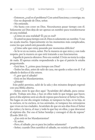 28 La única Esperanza
launicaesperanza.org
–Entonces, ¿cuál es el problema? Con usted funciona; y conmigo, no.
–Eso no depende de Dios, señor.
–No entiendo.
–No basta con creer en Dios. Necesitamos pasar tiempo con él.
Solamente así Dios deja de ser apenas un nombre para transformarse
en una realidad.
–¿Cómo en una realidad? Él ¿no es real?
–Si usted no pasa tiempo con él, Dios es solamente un nombre. Y eso
no ayuda mucho. Especialmente en los momentos más complicados,
como los que usted está pasando ahora.
–¿Cómo sabe que estoy pasando por momentos difíciles?
–Se lo ve en su rostro, señor. Por la manera en que mira y, con todo
respeto, por la manera en que está tratando a sus funcionarios.
Aquello le parecía ofensivo. Pero era verdad. E Iván no tenía la culpa
de nada. Él apenas estaba respondiendo a lo que el patrón le estaba
preguntando.
–Está bien. Y, ¿cómo pasa tiempo con Dios?
–Todos los días, antes de salir de casa, me quedo a solas con él. Y el
sábado le dedico el día entero.
–Y ¿por qué el sábado?
–Está en los Mandamientos.
–¿Dónde?
Iván pidió permiso, salió de la sala y dos minutos después regresó
con una Biblia abierta.
–Señor, mire lo que dice aquí: “Acuérdate del sábado, para consa-
grarlo. Trabaja seis días, y haz en ellos todo lo que tengas que hacer,
pero el día séptimo será un día de reposo para honrar al Señor tu Dios.
No hagas en ese día ningún trabajo, ni tampoco tu hijo, ni tu hija, ni
tu esclavo, ni tu esclava, ni tus animales, ni tampoco los extranjeros
que vivan en tus ciudades. Acuérdate de que en seis días hizo el Señor
los cielos y la tierra, el mar y todo lo que hay en ellos, y que descansó
el séptimo día. Por eso el Señor bendijo y consagró el día de reposo”
(Éxodo 20:8-11).
–¿Eso está en los Mandamientos?
–Sí, señor.
–Pero, el sábado ¿no es para los judíos solamente?
–Señor, cuando Dios santificó el sábado, no existía el pueblo judío.
 