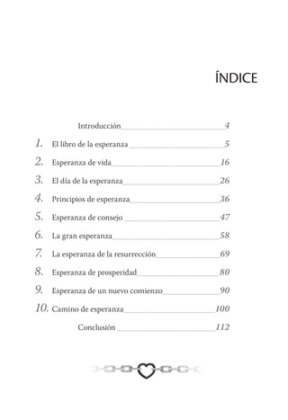 ÍNDICE
Introducción	 4
1.	 El libro de la esperanza 	 5
2.	 Esperanza de vida	 16
3.	 El día de la esperanza	 26
4.	 Principios de esperanza	 36
5.	 Esperanza de consejo 	 47
6.	 La gran esperanza	 58
7.	 La esperanza de la resurrección	 69
8.	 Esperanza de prosperidad	 80
9.	 Esperanza de un nuevo comienzo	 90
10.	Camino de esperanza	 100
Conclusión 	 112
 