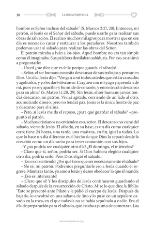 30 La única Esperanza
launicaesperanza.org
hombre es Señor incluso del sábado” (S. Marcos 2:27, 28). Entonces, mi
patrón, si Jesús es el Señor del sábado, puede usarlo para realizar sus
obras de salvación. Él realizó muchos milagros para mostrar que en ese
día es necesario curar y restaurar a los pecadores. Nosotros también
podemos usar al sábado para realizar las obras del Señor.
El patrón miraba a Iván a los ojos. Aquel hombre no era tan simple
como él imaginaba. Sus palabras destilaban sabiduría. Por eso, se animó
a preguntarle:
–Usted ¿me dice que es feliz porque guarda el sábado?
–Señor, el ser humano necesita descansar de sus trabajos y pensar en
Dios. Un día, Jesús dijo: “Vengan a mí todos ustedes que están cansados
y agobiados, y yo les daré descanso. Carguen con mi yugo y aprendan de
mí, pues yo soy apacible y humilde de corazón, y encontrarán descanso
para su alma” (S. Mateo 11:28, 29). Sin Jesús, el ser humano jamás ten-
drá descanso, mi patrón. Vivirá agitado, corriendo de un lado al otro,
acumulando dinero, pero no tendrá paz. Jesús es la única fuente de paz
y descanso para el alma.
–Pero, si Jesús me da el reposo, ¿para qué guardar el sábado? –pre-
guntó el patrón.
–Muchos cristianos no entienden eso, señor. El descanso no viene del
sábado, viene de Jesús. El sábado, en su base, es un día como cualquier
otro; tiene 24 horas, una tarde, una mañana, en fin, igual a todos. Lo
que lo hace un día diferente es el hecho de que Dios lo separó desde la
creación como un día santo para tener comunión con sus hijos.
–Y ¿no podría ser cualquier otro día? ¿El domingo, el miércoles?
–Claro que sí, señor, podría ser. Si Dios hubiera elegido cualquier
otro día, podría serlo. Pero Dios eligió el sábado.
–¡Eso no lo entiendo! ¿Por qué tiene que ser necesariamente el sábado?
–No sé, mi patrón. Podremos preguntarle eso a Jesús cuando él re-
grese. Mientras tanto, yo amo a Jesús y deseo obedecer lo que él mandó.
–¡Eso es interesante!
–¡Claro que sí! Y los discípulos de Jesús continuaron guardando el
sábado después de la resurrección de Cristo. Mire lo que dice la Biblia:
“Este se presentó ante Pilato y le pidió el cuerpo de Jesús. Después de
bajarlo, lo envolvió en una sábana de lino y lo puso en un sepulcro ca-
vado en la roca, en el que todavía no se había sepultado a nadie. Era el
día de preparación para el sábado, que estaba a punto de comenzar. Las
 