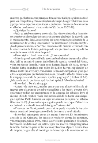 31El día de la esperanza
launicaesperanza.org
mujeres que habían acompañado a Jesús desde Galilea siguieron a José
para ver el sepulcro y cómo colocaban el cuerpo. Luego volvieron a casa
y prepararon especias aromáticas y perfumes. Entonces descansaron
el sábado, conforme al mandamiento” (S. Lucas 23:52-56).
–¿Qué significa eso?
–Jesús ya estaba muerto y enterrado. Era viernes de tarde, y las muje-
res que fueron al sepulcro descansaron durante el sábado, de acuerdo con
el mandamiento. San Lucas escribe eso unos veinte años ­después de la
resurrección de Cristo y todavía dice: “de acuerdo con el mandamiento”.
¿No le parece curioso, señor? Si el mandamiento hubiese terminado con
la resurrección de Cristo, ¿cómo puede ser que San Lucas haya dicho
semejante cosa veinte años después?
–Tiene lógica. Usted tiene razón. ¿Y los apóstoles?
–Mire lo que el apóstol Pablo acostumbraba hacer durante los sába-
dos. “Allí se encontró con un judío llamado Aquila, natural del Ponto,
y con su esposa Priscila. Hacía poco habían llegado de Italia, porque
Claudio había mandado que todos los judíos fueran expulsados de
Roma. Pablo fue a verlos y, como hacía tiendas de campaña al igual que
ellos, se quedó para que trabajaran juntos. Todos los sábados discutía en
la sinagoga, tratando de persuadir a judíos y a griegos” (Hechos 18:2‑4).
¿Me puede decir, por favor, qué hacía el apóstol Pablo los sábados?
–Es verdad… iba a la sinagoga.
–A pesar de todo esto, mucha gente cree que el apóstol iba a la si-
nagoga este día porque deseaba evangelizar a los judíos, porque ellos
solamente podían ser encontrados en la sinagoga los sábados. Pero el
mismo libro de Hechos revela que incluso donde no había una sinago-
ga el apóstol Pablo buscaba un lugar de oración para pasar el sábado
(Hechos 16:13). ¿Cree usted que alguien puede decir que Pablo vivía
esclavizado a las tradiciones del Antiguo Testamento?
–Creo que no. No sé, pero lo que sí sé es que la mayoría de los cris-
tianos guarda el domingo como día de descanso y no el sábado.
–Es verdad, señor; pero ese es un asunto histórico. En los primeros
años de la Era Cristiana, los judíos se rebelaron contra los romanos,
y fueron perseguidos. Pero, como los cristianos guardaban el sábado,
fueron confundidos con los judíos, y por ese motivo eran perseguidos
también. Entonces, para evitar ese malentendido, alguien tuvo la idea
de empezar a guardar el domingo en homenaje a la resurrección de
 