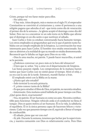 32 La única Esperanza
launicaesperanza.org
Cristo, porque tal vez fuese mejor para ellos.
–No sabía eso.
–Y hay más. Años después, más o menos en el siglo IV, el emperador
Constantino se convirtió al cristianismo y, como él pertenecía a una
religión pagana que adoraba al sol –que tenía como día de veneración
el primer día de la semana–, la iglesia aceptó el domingo como día del
Señor. Pero no va a encontrar ni un solo texto en la Biblia que afirme
que el domingo es un día santo o que sustituye al sábado.
Juan Carlos e Iván ya estaban conversando hacía bastante tiempo.
Los otros empleados se preguntaban qué era lo que el patrón tanto ha-
blaba con un simple empleado de la limpieza. La conversación fue muy
interesante para Juan Carlos. El hombre rico estaba emocionado. Sus
ojos se abrieron a la realidad de que su mundo se estaba desmoronando.
Reconoció que le faltaba un lugar para Dios en su vida.
–Dios lo ama mucho, mi patrón. Y puede hacer maravillas, si usted
se lo permite.
–¿Podemos conversar un poco más en la hora del almuerzo?
–Claro que sí, señor. Voy a estar en el departamento de limpieza.
Las horas pasaron rápido. Los compromisos de la mañana fueron
tantos que Juan Carlos casi no sintió pasar el tiempo. Miró el reloj, y
ya era casi la una de la tarde. Entonces, mandó llamar a Iván.
El empleado entró con la Biblia en la mano.
–¿Hasta qué año estudió?
–Solo terminé la escuela primaria.
–Y ¿cómo conoce tanto de la Biblia?
–Es que para estudiar el libro de Dios, mi patrón, no necesita estudios.
–Interesante. Esta mañana usted hablaba de pasar tiempo con Dios.
¿Qué quiso decir, exactamente?
–Vea, mi patrón. El ser humano es como un auto. Necesita combus-
tible para funcionar. Ningún vehículo anda si el conductor no llena el
tanque. Dios es quien motiva al ser humano. Él es la vida, la sabiduría,
el equilibrio. Él es la única persona capaz de hacernos felices y victo-
riosos. Cada vez que pasamos tiempo con él, equivale a llenar el tanque
de combustible.
–El sábado ¿tiene que ver con eso?
–Sí, jefe. Durante la semana, tenemos que luchar por la superviven-
cia, y nuestra comunión con Dios es relativamente corta. Pero Dios
 