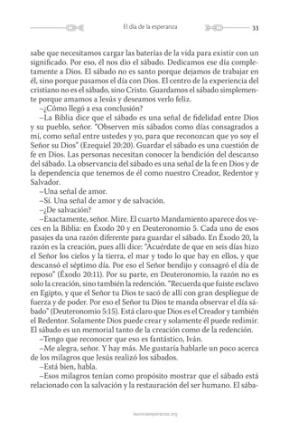 33El día de la esperanza
launicaesperanza.org
sabe que necesitamos cargar las baterías de la vida para existir con un
significado. Por eso, él nos dio el sábado. Dedicamos ese día comple-
tamente a Dios. El sábado no es santo porque dejamos de trabajar en
él, sino porque pasamos el día con Dios. El centro de la experiencia del
cristiano no es el sábado, sino Cristo. Guardamos el sábado simplemen-
te porque amamos a Jesús y deseamos verlo feliz.
–¿Cómo llegó a esa conclusión?
–La Biblia dice que el sábado es una señal de fidelidad entre Dios
y su pueblo, señor. “Observen mis sábados como días consagrados a
mí, como señal entre ustedes y yo, para que reconozcan que yo soy el
Señor su Dios” (Ezequiel 20:20). Guardar el sábado es una cuestión de
fe en Dios. Las personas necesitan conocer la bendición del descanso
del sábado. La observancia del sábado es una señal de la fe en Dios y de
la dependencia que tenemos de él como nuestro Creador, Redentor y
Salvador.
–Una señal de amor.
–Sí. Una señal de amor y de salvación.
–¿De salvación?
–Exactamente, señor. Mire. El cuarto Mandamiento aparece dos ve-
ces en la Biblia: en Éxodo 20 y en Deuteronomio 5. Cada uno de esos
pasajes da una razón diferente para guardar el sábado. En Éxodo 20, la
razón es la creación, pues allí dice: “Acuérdate de que en seis días hizo
el Señor los cielos y la tierra, el mar y todo lo que hay en ellos, y que
descansó el séptimo día. Por eso el Señor bendijo y consagró el día de
reposo” (Éxodo 20:11). Por su parte, en Deuteronomio, la razón no es
solo la creación, sino también la redención. “Recuerda que fuiste esclavo
en Egipto, y que el Señor tu Dios te sacó de allí con gran despliegue de
fuerza y de poder. Por eso el Señor tu Dios te manda observar el día sá-
bado” (Deuteronomio 5:15). Está claro que Dios es el Creador y también
el Redentor. Solamente Dios puede crear y solamente él puede redimir.
El sábado es un memorial tanto de la creación como de la redención.
–Tengo que reconocer que eso es fantástico, Iván.
–Me alegra, señor. Y hay más. Me gustaría hablarle un poco acerca
de los milagros que Jesús realizó los sábados.
–Está bien, habla.
–Esos milagros tenían como propósito mostrar que el sábado está
relacionado con la salvación y la restauración del ser humano. El sába-
 