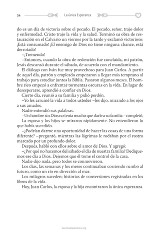 34 La única Esperanza
launicaesperanza.org
do es un día de victoria sobre el pecado. El pecado, señor, trajo dolor
y enfermedad. Cristo trajo la vida y la salud. Terminó su obra de res-
tauración en el Calvario un viernes por la tarde y exclamó victorioso:
¡Está consumado! ¡El enemigo de Dios no tiene ninguna chance, está
derrotado!
–¡Tremendo!
–Entonces, cuando la obra de redención fue concluida, mi patrón,
Jesús descansó durante el sábado, de acuerdo con el mandamiento.
El diálogo con Iván fue muy provechoso para Juan Carlos. A partir
de aquel día, patrón y empleado empezaron a llegar más temprano al
trabajo para estudiar juntos la Biblia. Pasaron algunos meses. El hom-
bre rico empezó a enfrentar tormentas oscuras en la vida. En lugar de
desesperarse, aprendió a confiar en Dios.
Cierto día, reunió a su familia y pidió perdón.
–Yo les arruiné la vida a todos ustedes –les dijo, mirando a los ojos
a sus amados.
Nadie entendió sus palabras.
–UnhombresinDiosnoteníamuchoquedarleasufamilia–completó.
La esposa y los hijos se miraron rápidamente. No entendieron lo
que había sucedido.
–¿Podrían darme una oportunidad de hacer las cosas de una forma
diferente? –preguntó, mientras las lágrimas le rodaban por el rostro
marcado por un profundo dolor.
Después, habló con ellos sobre el amor de Dios. Y agregó:
–¿Por qué no hacemos del sábado el día de nuestra familia? Dedique-
mos ese día a Dios. Dejemos que él tome el control de la casa.
Nadie dijo nada, pero todos se conmovieron.
Los días, las semanas y los meses continuaban corriendo rumbo al
futuro, como un río en dirección al mar.
Los milagros suceden; historias de conversiones registradas en los
libros de la vida.
Hoy, Juan Carlos, la esposa y la hija encontraron la única esperanza.
 