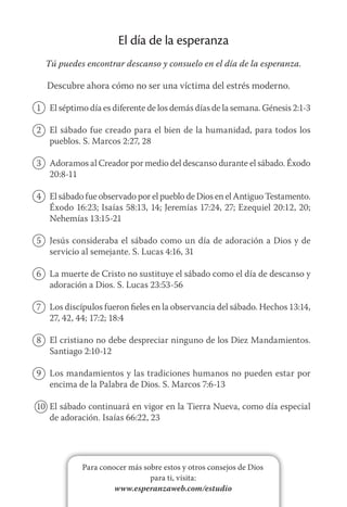 Para conocer más sobre estos y otros consejos de Dios
para ti, visita:
www.esperanzaweb.com/estudio
El día de la esperanza
Tú puedes encontrar descanso y consuelo en el día de la esperanza.
Descubre ahora cómo no ser una víctima del estrés moderno.
1	 El séptimo día es diferente de los demás días de la semana. Génesis 2:1-3
2	 El sábado fue creado para el bien de la humanidad, para todos los
pueblos. S. Marcos 2:27, 28
3	 Adoramos al Creador por medio del descanso durante el sábado. Éxodo
20:8-11
4	 El sábado fue observado por el pueblo de Dios en el Antiguo Testamento.
Éxodo 16:23; Isaías 58:13, 14; Jeremías 17:24, 27; Ezequiel 20:12, 20;
Nehemías 13:15-21
5	 Jesús consideraba el sábado como un día de adoración a Dios y de
servicio al semejante. S. Lucas 4:16, 31
6	 La muerte de Cristo no sustituye el sábado como el día de descanso y
adoración a Dios. S. Lucas 23:53-56
7	 Los discípulos fueron fieles en la observancia del sábado. Hechos 13:14,
27, 42, 44; 17:2; 18:4
8	 El cristiano no debe despreciar ninguno de los Diez Mandamientos.
Santiago 2:10-12
9	 Los mandamientos y las tradiciones humanos no pueden estar por
encima de la Palabra de Dios. S. Marcos 7:6-13
10	 El sábado continuará en vigor en la Tierra Nueva, como día especial
de adoración. Isaías 66:22, 23
 