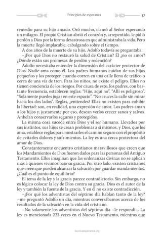 37Principios de esperanza
launicaesperanza.org
remedio para su hijo amado. Oró mucho, clamó al Señor esperando
un milagro. El propio Cristian abrió el corazón y, arrepentido, le pidió
perdón a Dios por la forma desastrosa en que administraba la vida. Pero
la muerte llegó implacable, cabalgando sobre el tiempo.
A dos años de la muerte de su hijo, Adolfo todavía se preguntaba:
–¿Por qué Dios no restauró la salud de Cristian? Él ¿no es amor?
¿Dónde están sus promesas de perdón y redención?
Adolfo necesitaba entender la dimensión del carácter protector de
Dios. Nadie ama como él. Los padres humanos cuidan de sus hijos
pequeños y los protegen cuando corren en una calle llena de tráfico o
cerca de una vía de tren. Para los niños, no existe el peligro. Ellos no
tienen conciencia de los riesgos. Por causa de esto, los padres, con bas-
tante frecuencia, establecen reglas: “Hijo, aquí no”. “Allí es peligroso”.
“Solamente puedes jugar en este espacio”. “No cruces la calle sin mirar
hacia los dos lados”. Reglas, ¿entiendes? Ellas no existen para cohibir
la libertad: son, en realidad, una expresión de amor. Los padres aman
a los hijos y, justamente por eso, desean verlos crecer sanos y salvos.
Anhelan conservarlos seguros y protegidos.
La misma cosa sucede entre Dios y el ser humano. Llevados por
sus instintos, sus hijos se crean problemas a sí mismos, y Dios, que los
ama, establece reglas para mostrarles el camino seguro con el propósito
de evitarles dolores y sufrimientos. La ley es una cerca protectora del
amor de Dios.
Constantemente encuentro cristianos maravillosos que creen que
los Mandamientos de Dios fueron dados para las personas del Antiguo
Testamento. Ellos imaginan que las ordenanzas divinas no se aplican
más a quienes vivimos bajo su gracia. Por otro lado, existen cristianos
que creen que pueden alcanzar la salvación por guardar mandamientos.
¿Cuál es el punto de equilibrio?
El tema de la ley y la gracia parece contradictorio. Sin embargo, no
es lógico colocar la ley de Dios contra su gracia. Dios es el autor de la
ley y también la fuente de la gracia. Y en él no existe contradicción.
–¿Por qué los adventistas del séptimo día hablan tanto de la ley?
–me preguntó Adolfo un día, mientras conversábamos acerca de los
resultados de la salvación en la vida del cristiano.
–No solamente los adventistas del séptimo día –le respondí–. La
ley es mencionada 223 veces en el Nuevo Testamento, mientras que
 