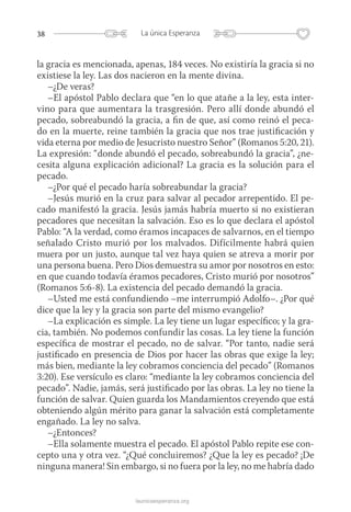 38 La única Esperanza
launicaesperanza.org
la gracia es mencionada, apenas, 184 veces. No existiría la gracia si no
existiese la ley. Las dos nacieron en la mente divina.
–¿De veras?
–El apóstol Pablo declara que “en lo que atañe a la ley, esta inter-
vino para que aumentara la trasgresión. Pero allí donde abundó el
pecado, sobreabundó la gracia, a fin de que, así como reinó el peca-
do en la muerte, reine también la gracia que nos trae justificación y
vida eterna por medio de Jesucristo nuestro Señor” (Romanos 5:20, 21).
La ­expresión: “donde abundó el pecado, sobreabundó la gracia”, ¿ne­
cesita alguna ­explicación adicional? La gracia es la solución para el
pecado.
–¿Por qué el pecado haría sobreabundar la gracia?
–Jesús murió en la cruz para salvar al pecador arrepentido. El pe-
cado manifestó la gracia. Jesús jamás habría muerto si no existieran
pecadores que necesitan la salvación. Eso es lo que declara el apóstol
Pablo: “A la verdad, como éramos incapaces de salvarnos, en el tiempo
señalado Cristo murió por los malvados. Difícilmente habrá quien
muera por un justo, aunque tal vez haya quien se atreva a morir por
una persona buena. Pero Dios demuestra su amor por nosotros en esto:
en que cuando todavía éramos pecadores, Cristo murió por nosotros”
(Romanos 5:6-8). La existencia del pecado demandó la gracia.
–Usted me está confundiendo –me interrumpió Adolfo–. ¿Por qué
dice que la ley y la gracia son parte del mismo evangelio?
–La explicación es simple. La ley tiene un lugar específico; y la gra-
cia, también. No podemos confundir las cosas. La ley tiene la función
específica de mostrar el pecado, no de salvar. “Por tanto, nadie será
justificado en presencia de Dios por hacer las obras que exige la ley;
más bien, mediante la ley cobramos conciencia del pecado” (Romanos
3:20). Ese versículo es claro: “mediante la ley cobramos conciencia del
pecado”. Nadie, jamás, será justificado por las obras. La ley no tiene la
función de salvar. Quien guarda los Mandamientos creyendo que está
obteniendo algún mérito para ganar la salvación está completamente
engañado. La ley no salva.
–¿Entonces?
–Ella solamente muestra el pecado. El apóstol Pablo repite ese con-
cepto una y otra vez. “¿Qué concluiremos? ¿Que la ley es pecado? ¡De
ninguna manera! Sin embargo, si no fuera por la ley, no me habría dado
 