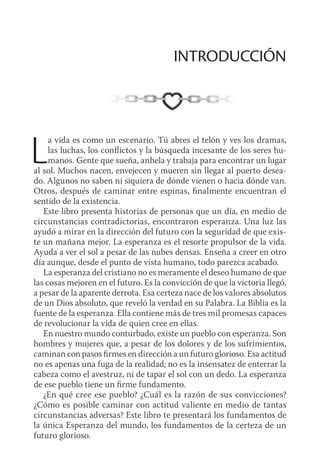 La vida es como un escenario. Tú abres el telón y ves los dramas,
las luchas, los conflictos y la búsqueda incesante de los seres hu-
manos. Gente que sueña, anhela y trabaja para encontrar un lugar
al sol. Muchos nacen, envejecen y mueren sin llegar al puerto desea-
do. Algunos no saben ni siquiera de dónde vienen o hacia dónde van.
Otros, después de caminar entre espinas, finalmente encuentran el
sentido de la existencia.
Este libro presenta historias de personas que un día, en medio de
circunstancias contradictorias, encontraron esperanza. Una luz las
ayudó a mirar en la dirección del futuro con la seguridad de que exis-
te un mañana mejor. La esperanza es el resorte propulsor de la vida.
Ayuda a ver el sol a pesar de las nubes densas. Enseña a creer en otro
día aunque, desde el punto de vista humano, todo parezca acabado.
La esperanza del cristiano no es meramente el deseo humano de que
las cosas mejoren en el futuro. Es la convicción de que la victoria llegó,
a pesar de la aparente derrota. Esa certeza nace de los valores absolutos
de un Dios absoluto, que reveló la verdad en su Palabra. La Biblia es la
fuente de la esperanza. Ella contiene más de tres mil promesas capaces
de revolucionar la vida de quien cree en ellas.
En nuestro mundo conturbado, existe un pueblo con esperanza. Son
hombres y mujeres que, a pesar de los dolores y de los sufrimientos,
caminan con pasos firmes en dirección a un futuro glorioso. Esa actitud
no es apenas una fuga de la realidad; no es la insensatez de enterrar la
cabeza como el avestruz, ni de tapar el sol con un dedo. La esperanza
de ese pueblo tiene un firme fundamento.
¿En qué cree ese pueblo? ¿Cuál es la razón de sus convicciones?
¿Cómo es posible caminar con actitud valiente en medio de tantas
circunstancias adversas? Este libro te presentará los fundamentos de
la única Esperanza del mundo, los fundamentos de la certeza de un
futuro glorioso.
INTRODUCCIÓN
 