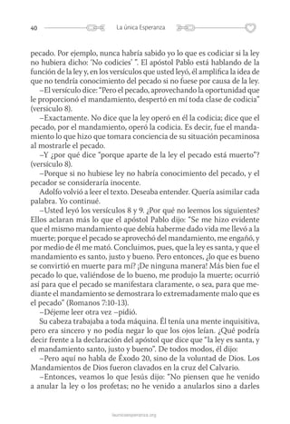 40 La única Esperanza
launicaesperanza.org
pecado. Por ejemplo, nunca habría sabido yo lo que es codiciar si la ley
no hubiera dicho: ‘No codicies’ ”. El apóstol Pablo está hablando de la
función de la ley y, en los versículos que usted leyó, él amplifica la idea de
que no tendría conocimiento del pecado si no fuese por causa de la ley.
–El versículo dice: “Pero el pecado, aprovechando la oportunidad que
le proporcionó el mandamiento, despertó en mí toda clase de codicia”
(versiculo 8).
–Exactamente. No dice que la ley operó en él la codicia; dice que el
pecado, por el mandamiento, operó la codicia. Es decir, fue el manda-
miento lo que hizo que tomara conciencia de su situación pecaminosa
al mostrarle el pecado.
–Y ¿por qué dice “porque aparte de la ley el pecado está muerto”?
(versículo 8).
–Porque si no hubiese ley no habría conocimiento del pecado, y el
pecador se consideraría inocente.
Adolfo volvió a leer el texto. Deseaba entender. Quería asimilar cada
palabra. Yo continué.
–Usted leyó los versículos 8 y 9. ¿Por qué no leemos los siguientes?
Ellos aclaran más lo que el apóstol Pablo dijo: “Se me hizo evidente
que el mismo mandamiento que debía haberme dado vida me llevó a la
muerte; porque el pecado se aprovechó del mandamiento, me engañó, y
por medio de él me mató. Concluimos, pues, que la ley es santa, y que el
mandamiento es santo, justo y bueno. Pero entonces, ¿lo que es bueno
se convirtió en muerte para mí? ¡De ninguna manera! Más bien fue el
pecado lo que, valiéndose de lo bueno, me produjo la muerte; ocurrió
así para que el pecado se manifestara claramente, o sea, para que me-
diante el mandamiento se demostrara lo extremadamente malo que es
el pecado” (Romanos 7:10-13).
–Déjeme leer otra vez –pidió.
Su cabeza trabajaba a toda máquina. Él tenía una mente inquisitiva,
pero era sincero y no podía negar lo que los ojos leían. ¿Qué podría
decir frente a la declaración del apóstol que dice que “la ley es santa, y
el mandamiento santo, justo y bueno”. De todos modos, él dijo:
–Pero aquí no habla de Éxodo 20, sino de la voluntad de Dios. Los
Mandamientos de Dios fueron clavados en la cruz del Calvario.
–Entonces, veamos lo que Jesús dijo: “No piensen que he venido
a anular la ley o los profetas; no he venido a anularlos sino a darles
 