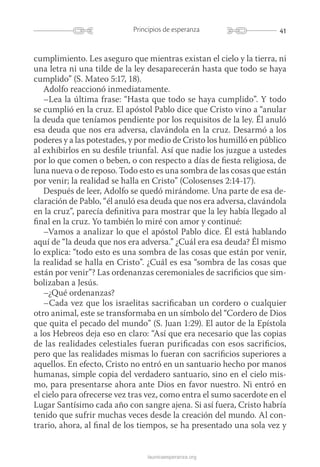 41Principios de esperanza
launicaesperanza.org
cumplimiento. Les aseguro que mientras existan el cielo y la tierra, ni
una letra ni una tilde de la ley desaparecerán hasta que todo se haya
cumplido” (S. Mateo 5:17, 18).
Adolfo reaccionó inmediatamente.
–Lea la última frase: “Hasta que todo se haya cumplido”. Y todo
se cumplió en la cruz. El apóstol Pablo dice que Cristo vino a “anular
la deuda que teníamos pendiente por los requisitos de la ley. Él anuló
esa deuda que nos era adversa, clavándola en la cruz. Desarmó a los
poderes y a las potestades, y por medio de Cristo los humilló en público
al exhibirlos en su desfile triunfal. Así que nadie los juzgue a ustedes
por lo que comen o beben, o con respecto a días de fiesta religiosa, de
luna nueva o de reposo. Todo esto es una sombra de las cosas que están
por venir; la realidad se halla en Cristo” (Colosenses 2:14-17).
Después de leer, Adolfo se quedó mirándome. Una parte de esa de-
claración de Pablo, “él anuló esa deuda que nos era adversa, clavándola
en la cruz”, parecía definitiva para mostrar que la ley había llegado al
final en la cruz. Yo también lo miré con amor y continué:
–Vamos a analizar lo que el apóstol Pablo dice. Él está hablando
aquí de “la deuda que nos era adversa.” ¿Cuál era esa deuda? Él mismo
lo explica: “todo esto es una sombra de las cosas que están por venir,
la realidad se halla en Cristo”. ¿Cuál es esa “sombra de las cosas que
están por venir”? Las ordenanzas ceremoniales de sacrificios que sim-
bolizaban a Jesús.
–¿Qué ordenanzas?
–Cada vez que los israelitas sacrificaban un cordero o cualquier
otro animal, este se transformaba en un símbolo del “Cordero de Dios
que quita el pecado del mundo” (S. Juan 1:29). El autor de la Epístola
a los Hebreos deja eso en claro: “Así que era necesario que las copias
de las realidades celestiales fueran purificadas con esos sacrificios,
pero que las realidades mismas lo fueran con sacrificios superiores a
aquellos. En efecto, Cristo no entró en un santuario hecho por manos
humanas, simple copia del verdadero santuario, sino en el cielo mis-
mo, para presentarse ahora ante Dios en favor nuestro. Ni entró en
el cielo para ofrecerse vez tras vez, como entra el sumo sacerdote en el
Lugar Santísimo cada año con sangre ajena. Si así fuera, Cristo habría
tenido que sufrir muchas veces desde la creación del mundo. Al con-
trario, ahora, al final de los tiempos, se ha presentado una sola vez y
 