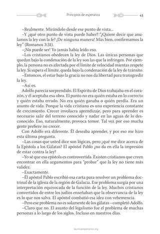 43Principios de esperanza
launicaesperanza.org
–Realmente. Mirándolo desde ese punto de vista...…
–Y ¿qué otro punto de vista puede haber? “¿Quiere decir que anu-
lamos la ley con la fe? ¡De ninguna manera! Más bien, confirmamos la
ley” (Romanos 3:31).
–¡No puede ser! Yo jamás había leído eso.
–Los cristianos obedecen la ley de Dios. Las únicas personas que
quedan bajo la condenación de la ley son las que la infringen. Por ejem-
plo, la persona no es afectada por el límite de velocidad mientas respete
la ley. Si supera el límite, queda bajo la condenación de la ley de tránsito.
–Entonces, el estar bajo la gracia no nos da libertad para transgredir
la ley.
–Así es.
Adolfo parecía sorprendido. El Espíritu de Dios trabajaba en el cora-
zón, y él aceptaba esa obra. El punto no era quién estaba en lo correcto
y quién estaba errado. No era quién ganaba o quién perdía. Era un
asunto de vida. Porque la vida cristiana es una experiencia constante
de crecimiento. Crecer involucra aprendizaje, pero para aprender es
necesario salir del terreno conocido y nadar en las aguas de lo des-
conocido. Eso, naturalmente, provoca temor. Tal vez por eso mucha
gente prefiere no crecer.
Con Adolfo era diferente. Él deseaba aprender, y por eso me hizo
esta última pregunta.
–Las cosas que usted dice son lógicas, pero ¿qué me dice acerca de
la Epístola a los Gálatas? El apóstol Pablo ¿no da en ella la impresión
de estar contra la ley?
–Yo sé que esa epístola es controvertida. Existen cristianos que creen
encontrar en ella argumentos para “probar” que la ley no tiene más
validez.
–Exactamente.
–Él apóstol Pablo escribió esa carta para resolver un problema doc-
trinal de la iglesia de la región de Galacia. Ese problema surgía por una
interpretación equivocada de la función de la ley. Muchos cristianos
convertidos de entre los judíos enseñaban que la observancia de la ley
es lo que nos salva. El apóstol combatió esa idea con vehemencia.
–Pero ese problema no es solamente de los gálatas –completó Adolfo.
–Claro que no. El asunto del legalismo fue el problema de muchas
personas a lo largo de los siglos. Incluso en nuestros días.
 