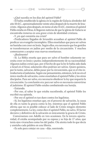 44 La única Esperanza
launicaesperanza.org
–¿Qué sucedía en los días del apóstol Pablo?
–Él había establecido la iglesia en la región de Galacia alrededor del
año 50 d.C., aproximadamente veinte años después de la muerte de Jesu-
cristo. Algunos años después, en torno al año 55 d.C, mientras el apóstol
Pablo estaba en Éfeso, le llegaron noticias de que la iglesia de Galacia se
encontraba inmersa en una grave crisis de identidad cristiana.
–Y ¿en qué consistía esa crisis?
–Predicadores llegados de Jerusalén acusaban al apóstol Pablo de
predicar un evangelio incompleto. Ellos enseñaban que para ser salvos
no bastaba con creer en Jesús. Según ellos, era necesario que los gentiles
se transformaran en judíos por medio de la circuncisión. Y muchos
comenzaron a aceptar esas nuevas enseñanzas.
–¿Realmente?
–Sí. La Biblia enseña que para ser salvo el hombre solamente ne-
cesita creer en Jesús y punto; independientemente de su nacionalidad.
Algunos judíos creían que, por el hecho de que la ley le había sido dada
a Israel en el Sinaí, solamente ellos podrían ser salvos. Quien quisiera,
por lo tanto, salvarse, debía pasar por la circuncisión, que es el rito in-
troductorio al judaísmo. Según ese pensamiento, entonces, la fe no era el
único medio de salvación, como enseñaban el apóstol Pablo y los otros
discípulos. Para ser salvo, era necesario obedecer la ley que requería la
circuncisión. La conclusión era: para ser salvo es necesario convertirse
al judaísmo. El apóstol Pablo estaba combatiendo esa herejía.
–Entiendo.
–Por eso, al saber lo que estaba sucediendo, el apóstol Pablo les
escribió esa epístola.
–Por eso el apóstol es tan duro contra los legalistas.
–Sí, los legalistas enseñan que, en el proceso de salvación, la causa
de ella es tanto la gracia como la ley, mientras que el apóstol Pablo
afirma que no es posible colocar al lado de Cristo ningún elemento
complementario. La ley, como dice el apóstol Pablo, no salva. El factor
decisivo y definitivo de la salvación es únicamente la gracia de Cristo.
Conversamos con Adolfo en tres ocasiones. En la tercera oportu-
nidad, él estaba acompañado por su esposa y su hija de 17 años, que
tenía ojos vivarachos como los del padre. Oía atenta todo lo que decía
y anotaba cada palabra en una libreta.
–Es solo para cotejar en casa –dijo, sonriendo.
 