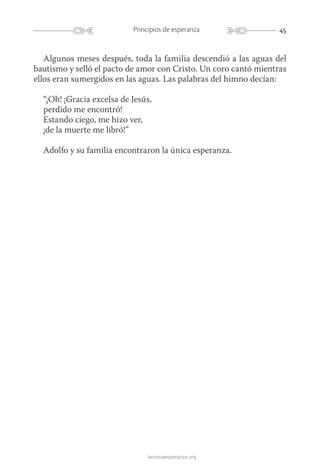 45Principios de esperanza
launicaesperanza.org
Algunos meses después, toda la familia descendió a las aguas del
bautismo y selló el pacto de amor con Cristo. Un coro cantó mientras
ellos eran sumergidos en las aguas. Las palabras del himno decían:
“¡Oh! ¡Gracia excelsa de Jesús,
perdido me encontró!
Estando ciego, me hizo ver,
¡de la muerte me libró!”
Adolfo y su familia encontraron la única esperanza.
 