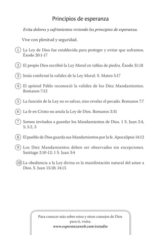 Para conocer más sobre estos y otros consejos de Dios
para ti, visita:
www.esperanzaweb.com/estudio
Principios de esperanza
Evita dolores y sufrimientos viviendo los principios de esperanza.
Vive con plenitud y seguridad.
1	 La Ley de Dios fue establecida para proteger y evitar que suframos.
Éxodo 20:1-17
2	 El propio Dios escribió la Ley Moral en tablas de piedra. Éxodo 31:18
3	 Jesús confirmó la validez de la Ley Moral. S. Mateo 5:17
4	 El apóstol Pablo reconoció la validez de los Diez Mandamientos.
Romanos 7:12
5	 La función de la Ley no es salvar, sino revelar el pecado. Romanos 7:7
6	 La fe en Cristo no anula la Ley de Dios. Romanos 3:31
7	 Somos invitados a guardar los Mandamientos de Dios. 1 S. Juan 2:4,
5; 5:2, 3
8	 El pueblo de Dios guarda sus Mandamientos por la fe. Apocalipsis 14:12
9	 Los Diez Mandamientos deben ser observados sin excepciones.
Santiago 2:10-12; 1 S. Juan 3:4
10	 La obediencia a la Ley divina es la manifestación natural del amor a
Dios. S. Juan 15:10; 14:15
 