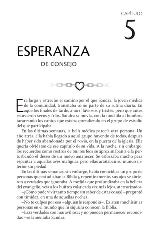 CAPÍTULO
5
ESPERANZA
de consejo
Era largo y estrecho el camino por el que Sandra, la joven médica
de la comunidad, transitaba como parte de su rutina diaria. En
aquellos finales de tarde, ahora lluviosos y tristes, pero que antes
estuvieron secos y fríos, Sandra se movía, con la mochila al hombro,
tarareando los cantos que estaba aprendiendo en el grupo de estudio
del que participaba.
En las últimas semanas, la bella médica parecía otra persona. Un
año atrás, ella había llegado a aquel grupo huyendo de todos, después
de haber sido abandonada por el novio, en la puerta de la iglesia. Ella
quería olvidarse de ese capítulo de su vida. A la noche, sin embargo,
los recuerdos como rostros de buitres feos se aproximaban a ella per-
turbando el deseo de un nuevo amanecer. Se esforzaba mucho para
espantar a aquellas aves malignas, pero ellas arañaban su mundo in-
terior sin piedad.
En las últimas semanas, sin embargo, había conocido a un grupo de
personas que estudiaban la Biblia y, repentinamente, sus ojos se abrie-
ron a verdades que ignoraba. A medida que profundizaba en la belleza
del evangelio, veía a los buitres volar cada vez más lejos, aterrorizados.
–¿Cómo pude vivir tanto tiempo sin saber de estas cosas? –preguntó
con timidez, en una de aquellas noches.
–No te culpes por eso –alguien le respondió–. Existen muchísimas
personas en el mundo que ni siquiera conocen la Biblia.
–Esas verdades son maravillosas y no pueden permanecer escondi-
das –se lamentaba Sandra.
 