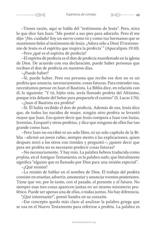 49Esperanza de consejo
launicaesperanza.org
–Tienes razón, aquí se habla del “testimonio de Jesús”. Pero, mira
lo que dice San Juan: “Me postré a sus pies para adorarlo. Pero él me
dijo: ‘¡No, cuidado! Soy un siervo como tú y como tus hermanos que se
mantienen fieles al testimonio de Jesús. ¡Adora sólo a Dios! El testimo-
nio de Jesús es el espíritu que inspira la profecía’ ” (Apocalipsis 19:10).
–Pero ¿qué es el espíritu de profecía?
–El espíritu de profecía es el don de profecía manifestado en la iglesia
de Dios. De acuerdo con esa declaración, puede haber personas que
reciban el don de profecía en nuestros días.
–¿Puede haber?
–Sí, puede haber. Pero esa persona que recibe ese don no es un
profeta que anuncia, necesariamente, cosas futuras. Para entender eso,
necesitamos pensar en Juan el Bautista. La Biblia dice, en relación con
él, lo siguiente: “Y tú, hijito mío, serás llamado profeta del Altísimo,
porque irás delante del Señor para prepararle el camino” (S. Lucas 1:76).
–¿Juan el Bautista era profeta?
–Sí. Él había recibido el don de profecía. Además de eso, Jesús dice
que, de todos los nacidos de mujer, ningún otro profeta se levantó
mayor que Juan. Eso quiere decir que Jesús compara a Juan con Isaías,
Jeremías, Ezequiel y otros profetas, y dice que ninguno de ellos fue tan
grande como Juan.
–Pero Juan no escribió ni un solo libro, ni un solo capítulo de la Bi-
blia –afirmó un joven rubio, siempre atento a las explicaciones, quien
después miró a los otros con timidez y preguntó–; ¿quiere decir que
para ser profeta no es necesario predecir cosas futuras?
–No necesariamente. Y hay más. La palabra hebrea traducida como
profeta, en el Antiguo Testamento, es la palabra nabi, que literalmente
significa “alguien que es llamado por Dios para una misión especial”.
–¿Qué misión?
–La misión de hablar en el nombre de Dios. El trabajo del profeta
consiste en enseñar, advertir, amonestar y anunciar eventos posteriores.
Tiene que ver, por lo tanto, con el pasado, el presente y el futuro. No
siempre esas tres cosas aparecen juntas en un mismo ministerio pro-
fético. Puede ser apenas una de ellas, o todas juntas. No hay diferencia.
“¡Qué interesante!”, pensó Sandra en su corazón.
–Ese concepto queda más claro al analizar la palabra griega que
se usa en el Nuevo Testamento para referirse a profeta. La palabra es
 