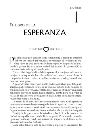 CAPÍTULO
1El libro de la
ESPERANZA
Pascal decía que el corazón tiene razones que la razón no entiende.
Tal vez sea verdad; tal vez, no. Sin embargo, el ser humano mu-
chas veces se deja envolver fácilmente por los impulsos insensa-
tos de la pasión. De otro modo, sería difícil explicar lo que sucedió en
la mañana triste de aquel mes de julio.
El tren había llegado al final del trayecto, y los pasajeros salían como
una jauría enloquecida. Entre la multitud, un hombre, musculoso, de
comportamiento extraño, escondía el rostro detrás de gruesos lentes
oscuros y una gorra.
A pesar del aire misterioso, nadie podía sospechar que, debajo del
abrigo, aquel ciudadano ocultaba un revólver calibre 38. El hombre no
era ni anciano ni joven. Aparentaba tener cerca de 50 años y caminaba
con pasos ligeros, mirando hacia adelante, atento para no perder de
vista a la bella morena de vaqueros y blusa negra que andaba apresu-
radamente entre la multitud.
La mujer, de 35 años, miraba constantemente hacia atrás, aprensiva,
presintiendo que estaba siendo seguida. Repitió aquel ritual tres o cuatro
veces y, antes de entrar en el túnel para atravesar la avenida, se agachó
fingiendo atarse los cordones, intentando descubrir si alguien la seguía.
El reloj de la iglesia de al lado indicaba las 8:15 de la mañana. La
ciudad, en aquella hora, estaba llena de gente. Personas de todos los
­tipos, corriendo detrás de sus sueños, sin importarle el drama de los
personajes de nuestra historia.
Lucía salió del otro lado de la avenida e ingresó en un parque. No
 