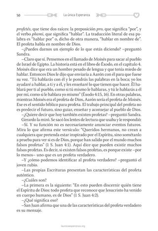 50 La única Esperanza
launicaesperanza.org
profetés, que tiene dos raíces: la preposición pro, que significa “por”, y
el verbo phemi, que significa “hablar”. La traducción literal de esa pa-
labra es “hablar por” o, dicho de otra manera, “hablar en nombre de”.
El profeta habla en nombre de Dios.
–¿Puedes darnos un ejemplo de lo que estás diciendo? –preguntó
Sandra.
–Claro que sí. Pensemos en el llamado de Moisés para sacar al pueblo
de Israel de Egipto. La historia está en el libro de Éxodo, en el capítulo 4.
Moisés dice que era un hombre pesado de lengua y que tenía miedo de
hablar. Entonces Dios le dijo que enviaría a Aarón con él para que fuese
su voz. “Tú hablarás con él y le pondrás las palabras en la boca; yo los
ayudaré a hablar, a ti y a él, y les enseñaré lo que tienen que hacer. Él ha-
blará por ti al pueblo, como si tú mismo le hablaras, y tú le hablarás a él
por mí, como si le hablara yo mismo” (Éxodo 4:15, 16). En otras palabras,
mientras Moisés era el profeta de Dios, Aarón sería el profeta de Moisés.
Ese es el sentido bíblico para profeta. El trabajo principal del profeta no
es predecir el futuro, sino guiar, enseñar y aconsejar al pueblo de Dios.
–¿Quiere decir que hoy también existen profetas? –preguntó Sandra.
Gerardo la miró. Se sacó los lentes de lectura que usaba y le respondió:
–Sí. Y su función no es necesariamente anunciar eventos futuros.
Mira lo que afirma este versículo: “Queridos hermanos, no crean a
cualquiera que pretenda estar inspirado por el Espíritu, sino sométanlo
a prueba para ver si es de Dios, porque han salido por el mundo muchos
falsos profetas” (1 S. Juan 4:1). Aquí dice que pueden existir muchos
falsos profetas. Es decir, si existen falsos profetas, es porque existe –por
lo menos– uno que es un profeta verdadero.
–Y ¿cómo podemos identificar al profeta verdadero? –preguntó el
joven rubio.
–Las propias Escrituras presentan las características del profeta
auténtico.
–¿Cuáles son?
–La primera es la siguiente: “En esto pueden discernir quién tiene
el Espíritu de Dios: todo profeta que reconoce que Jesucristo ha venido
en cuerpo humano, es de Dios” (1 S. Juan 4:2).
–¿Qué significa eso?
–San Juan afirma que una de las características del profeta verdadero
es su mensaje.
 