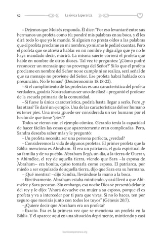 52 La única Esperanza
launicaesperanza.org
–Dejemos que Moisés responda. Él dice: “Por eso levantaré entre sus
hermanos un profeta como tú; pondré mis palabras en su boca, y él les
dirá todo lo que yo le mande. Si alguien no presta oídos a las palabras
que el profeta proclame en mi nombre, yo mismo le pediré cuentas. Pero
el profeta que se atreva a hablar en mi nombre y diga algo que yo no le
haya mandado decir, morirá. La misma suerte correrá el profeta que
hable en nombre de otros dioses. Tal vez te preguntes: ‘¿Cómo podré
reconocer un mensaje que no provenga del Señor?’ Si lo que el profeta
proclame en nombre del Señor no se cumple ni se realiza, será señal de
que su mensaje no proviene del Señor. Ese profeta habrá hablado con
presunción. No le temas” (Deuteronomio 18:18-22).
–Si el cumplimiento de las profecías es una característica del profeta
verdadero, ¿podría Nostradamus ser uno de ellos? –preguntó el profesor
de la escuela primaria de la comunidad.
–Si fuese la única característica, podría hasta llegar a serlo. Pero ¿y
las otras? Te daré un ejemplo. Una de las características del ser humano
es tener pies. Una mesa ¿puede ser considerada un ser humano por el
hecho de que tiene “pies”?
Todos se rieron con el ejemplo cómico. Gerardo tenía la capacidad
de hacer fáciles las cosas que aparentemente eran complicadas. Pero,
Sandra deseaba saber más y le preguntó:
–Un profeta necesita ser una persona perfecta, ¿verdad?
–Consideremos la vida de algunos profetas. El primer profeta que la
Biblia menciona es Abraham. Él era un patriarca, el guía espiritual de
su familia y de su pueblo. Abraham llegó, un día, a la tierra de ­Guerar,
y Abimélec, el rey de aquella tierra, viendo que Sara –la esposa de
Abraham– era bonita, quiso tomarla como esposa. El patriarca, por
miedo a ser expulsado de aquella tierra, dijo que Sara era su hermana.
–¡Qué mentira! –dijo Sandra, llevándose la mano a la boca.
–Efectivamente. Abraham estaba mintiendo, y casi llevó a que Abi-
mélec y Sara pecaran. Sin embargo, esa noche Dios se presentó delante
del rey y le dijo: “Ahora devuelve esa mujer a su esposo, porque él es
profeta y va a interceder por ti para que vivas. Si no lo haces, ten por
seguro que morirás junto con todos los tuyos” (Génesis 20:7).
–¿Quiere decir que Abraham era un profeta?
–Exacto. Esa es la primera vez que se menciona un profeta en la
Biblia. Y él aparece aquí en una situación deprimente, mintiendo y casi
 