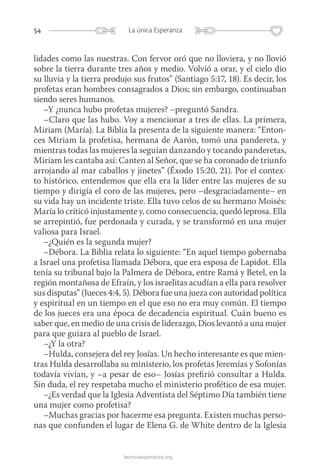 54 La única Esperanza
launicaesperanza.org
lidades como las nuestras. Con fervor oró que no lloviera, y no llovió
sobre la tierra durante tres años y medio. Volvió a orar, y el cielo dio
su lluvia y la tierra produjo sus frutos” (Santiago 5:17, 18). Es decir, los
profetas eran hombres consagrados a Dios; sin embargo, continuaban
siendo seres humanos.
–Y ¿nunca hubo profetas mujeres? –preguntó Sandra.
–Claro que las hubo. Voy a mencionar a tres de ellas. La primera,
Miriam (María). La Biblia la presenta de la siguiente manera: “Enton-
ces Miriam la profetisa, hermana de Aarón, tomó una pandereta, y
mientras todas las mujeres la seguían danzando y tocando panderetas,
Miriam les cantaba así: Canten al Señor, que se ha coronado de triunfo
arrojando al mar caballos y jinetes” (Éxodo 15:20, 21). Por el contex-
to histórico, entendemos que ella era la líder entre las mujeres de su
tiempo y dirigía el coro de las mujeres, pero –desgraciadamente– en
su vida hay un incidente triste. Ella tuvo celos de su hermano Moisés:
María lo criticó injustamente y, como consecuencia, quedó leprosa. Ella
se arrepintió, fue perdonada y curada, y se transformó en una mujer
valiosa para Israel.
–¿Quién es la segunda mujer?
–Débora. La Biblia relata lo siguiente: “En aquel tiempo gobernaba
a Israel una profetisa llamada Débora, que era esposa de Lapidot. Ella
tenía su tribunal bajo la Palmera de Débora, entre Ramá y Betel, en la
región montañosa de Efraín, y los israelitas acudían a ella para resolver
sus disputas” (Jueces 4:4, 5). Débora fue una jueza con autoridad política
y espiritual en un tiempo en el que eso no era muy común. El tiempo
de los jueces era una época de decadencia espiritual. Cuán bueno es
saber que, en medio de una crisis de liderazgo, Dios levantó a una mujer
para que guiara al pueblo de Israel.
–¿Y la otra?
–Hulda, consejera del rey Josías. Un hecho interesante es que mien-
tras Hulda desarrollaba su ministerio, los profetas Jeremías y Sofonías
todavía vivían, y –a pesar de eso– Josías prefirió consultar a Hulda.
Sin duda, el rey respetaba mucho el ministerio profético de esa mujer.
–¿Es verdad que la Iglesia Adventista del Séptimo Día también tiene
una mujer como profetisa?
–Muchas gracias por hacerme esa pregunta. Existen muchas perso-
nas que confunden el lugar de Elena G. de White dentro de la Iglesia
 