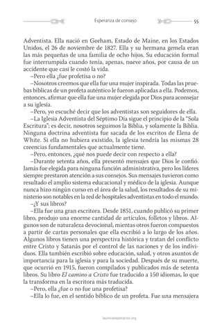 55Esperanza de consejo
launicaesperanza.org
Adventista. Ella nació en Gorham, Estado de Maine, en los Estados
Unidos, el 26 de noviembre de 1827. Ella y su hermana gemela eran
las más pequeñas de una familia de ocho hijos. Su educación formal
fue interrumpida cuando tenía, apenas, nueve años, por causa de un
accidente que casi le costó la vida.
–Pero ella ¿fue profetisa o no?
–Nosotros creemos que ella fue una mujer inspirada. Todas las prue-
bas bíblicas de un profeta auténtico le fueron aplicadas a ella. Podemos,
entonces, afirmar que ella fue una mujer elegida por Dios para aconsejar
a su iglesia.
–Pero, yo escuché decir que los adventistas son seguidores de ella.
–La Iglesia Adventista del Séptimo Día sigue el principio de la “Sola
Escritura”; es decir, nosotros seguimos la Biblia, y solamente la Biblia.
Ninguna doctrina adventista fue sacada de los escritos de Elena de
White. Si ella no hubiera existido, la iglesia tendría las mismas 28
creencias fundamentales que actualmente tiene.
–Pero, entonces, ¿qué nos puede decir con respecto a ella?
–Durante setenta años, ella presentó mensajes que Dios le confió.
Jamás fue elegida para ninguna función administrativa, pero los líderes
siempre prestaron atención a sus consejos. Sus mensajes tuvieron como
resultado el amplio sistema educacional y médico de la iglesia. Aunque
nunca hizo ningún curso en el área de la salud, los resultados de su mi-
nisterio son notables en la red de hospitales adventistas en todo el mundo.
–¿Y sus libros?
–Ella fue una gran escritora. Desde 1851, cuando publicó su primer
libro, produjo una enorme cantidad de artículos, folletos y libros. Al-
gunos son de naturaleza devocional, mientas otros fueron compuestos
a partir de cartas personales que ella escribió a lo largo de los años.
Algunos libros tienen una perspectiva histórica y tratan del conflicto
entre Cristo y Satanás por el control de las naciones y de los indivi-
duos. Ella también escribió sobre educación, salud, y otros asuntos de
importancia para la iglesia y para la sociedad. Después de su muerte,
que ocurrió en 1915, fueron compilados y publicados más de setenta
libros. Su libro El camino a Cristo fue traducido a 150 idiomas, lo que
la transforma en la escritora más traducida.
–Pero, ella ¿fue o no fue una profetisa?
–Ella lo fue, en el sentido bíblico de un profeta. Fue una mensajera
 