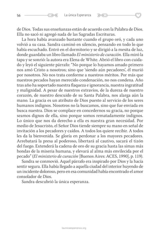 56 La única Esperanza
launicaesperanza.org
de Dios. Todas sus enseñanzas están de acuerdo con la Palabra de Dios.
Ella no sacó ni agregó nada de las Sagradas Escrituras.
La hora había avanzado bastante cuando el grupo oró, y cada uno
volvió a su casa. Sandra caminó en silencio, pensando en todo lo que
había escuchado. Entró en el dormitorio y se dirigió a la mesita de luz,
donde guardaba un libro llamado El ministerio de curación. Ella miró la
tapa y se sonrió: la autora era Elena de White. Abrió el libro con cuida-
do y leyó el siguiente párrafo: “No porque lo hayamos amado primero
nos amó Cristo a nosotros; sino que ‘siendo aún pecadores’, él murió
por nosotros. No nos trata conforme a nuestros méritos. Por más que
nuestros pecados hayan merecido condenación, no nos condena. Año
tras año ha soportado nuestra flaqueza e ignorancia, nuestra ingratitud
y malignidad. A pesar de nuestros extravíos, de la dureza de nuestro
corazón, de nuestro descuido de su Santa Palabra, nos alarga aún la
mano. La gracia es un atributo de Dios puesto al servicio de los seres
humanos indignos. Nosotros no la buscamos, sino que fue enviada en
busca nuestra. Dios se complace en concedernos su gracia, no porque
seamos dignos de ella, sino porque somos rematadamente indignos.
Lo único que nos da derecho a ella es nuestra gran necesidad. Por
medio de Jesucristo, el Señor Dios tiende siempre su mano en señal de
invitación a los pecadores y caídos. A todos los quiere recibir. A todos
les da la bienvenida. Se gloría en perdonar a los mayores pecadores.
Arrebatará la presa al poderoso, libertará al cautivo, sacará el tizón
del fuego. Extenderá la cadena de oro de su gracia hasta las simas más
hondas de la miseria humana, y elevará al alma más envilecida por el
pecado” (El ministerio de curación [Buenos Aires: ACES, 1990], p. 119).
Sandra se conmovió. Aquel párrafo era inspirado por Dios y la hacía
sentir segura. Ella había llegado a aquella ciudad del interior huyendo de
un incidente doloroso, pero en esa comunidad había encontrado el amor
consolador de Dios.
Sandra descubrió la única esperanza.
 