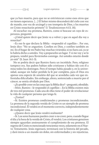 59La gran esperanza
launicaesperanza.org
que ya han muerto, para que no se entristezcan como esos otros que
no tienen esperanza. […] El Señor mismo descenderá del cielo con voz
de mando, con voz de arcángel y con trompeta de Dios, y los muertos
en Cristo resucitarán primero” (1 Tesalonicenses 4:13, 16).
Al escuchar esa promesa, Ramiro, como si buscase un rayo de es-
peranza, preguntó:
–¿Usted quiere decir que Jesús va a volver y que en aquel día voy a
resucitar?
–Es eso lo que declara la Biblia –respondió el capellán–. Por eso,
Jesús dice: “No se angustien. Confíen en Dios, y confíen también en
mí. En el hogar de mi Padre hay muchas viviendas; si no fuera así, ya se
lo habría dicho a ustedes. Voy a prepararles un lugar. Y si me voy y se lo
preparo, vendré para llevármelos conmigo. Así ustedes estarán donde
yo esté” (S. Juan 14:1-3).
No se podría decir que Ramiro fuera un incrédulo. Pero, religioso
tampoco era. Sus padres habían sido cristianos y habían ido con él a
misa todos los domingos. Pero el tiempo había pasado y, en la univer-
sidad, aunque sin haber perdido la fe por completo, para él Dios era
apenas una especie de amuleto del que se acordaba cada vez que en-
frentaba dificultades. Sin embargo, ahora, sentenciado a muerte por el
cáncer, se sentía olvidado por Dios.
–¿Es posible creer en las cosas que la Biblia dice? –preguntó, ofendido.
–Mire, Ramiro –le respondió el capellán–. En la Biblia existen más
de tres mil promesas. Cada una de ellas tiene el poder de revolucionar
la vida de cualquier persona que tenga fe.
–¿Tantas?
–Sí. Existen promesas condicionales y promesas incondicionales.
La promesa de la segunda venida de Cristo es un ejemplo de promesa
incondicional. Él vendrá en el momento correcto, independientemente
de cualquier cosa.
–¿Quiere decir que Jesús vendrá realmente?
–Sí. Los seres humanos pueden creer o no creer; pero, cuando llegue
el día y la hora de la venida de Cristo, él vendrá. Los cristianos genuinos
siempre aguardan ansiosamente el cumplimiento de esa promesa. El
regreso de Cristo es mencionado trescientas veces, solamente en el Nue-
vo Testamento. Jesús regresará, terminará con la historia del pecado,
y dará inicio a un mundo sin dolor, sin enfermedades y sin injusticias.
 