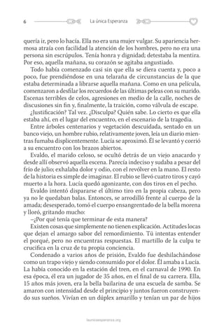 6 La única Esperanza
launicaesperanza.org
quería ir, pero lo hacía. Ella no era una mujer vulgar. Su apariencia her-
mosa atraía con facilidad la atención de los hombres, pero no era una
persona sin escrúpulos. Tenía honra y dignidad; detestaba la mentira.
Por eso, aquella mañana, su corazón se agitaba angustiado.
Todo había comenzado casi sin que ella se diera cuenta y, poco a
poco, fue prendiéndose en una telaraña de circunstancias de la que
estaba determinada a librarse aquella mañana. Como en una película,
comenzaron a desfilar los recuerdos de las últimas peleas con su marido.
Escenas terribles de celos, agresiones en medio de la calle, noches de
discusiones sin fin y, finalmente, la traición, como válvula de escape.
¿Justificación? Tal vez. ¿Disculpa? Quién sabe. Lo cierto es que ella
estaba ahí, en el lugar del encuentro, en el escenario de la tragedia.
Entre árboles centenarios y vegetación descuidada, sentado en un
banco viejo, un hombre rubio, relativamente joven, leía un diario mien-
tras fumaba displicentemente. Lucía se aproximó. Él se levantó y corrió
a su encuentro con los brazos abiertos.
Evaldo, el marido celoso, se ocultó detrás de un viejo anacardo y
desde allí observó aquella escena. Parecía indeciso y sudaba a pesar del
frío de julio; exhalaba dolor y odio, con el revólver en la mano. El resto
de la historia es simple de imaginar. El rubio se llevó cuatro tiros y cayó
muerto a la hora. Lucía quedó agonizante, con dos tiros en el pecho.
Evaldo intentó dispararse el último tiro en la propia cabeza, pero
ya no le quedaban balas. Entonces, se arrodilló frente al cuerpo de la
amada; desesperado, tomó el cuerpo ensangrentado de la bella morena
y lloró, gritando mucho:
–¿Por qué tenía que terminar de esta manera?
Existen cosas que simplemente no tienen explicación. Actitudes locas
que dejan el amargo sabor del remordimiento. Tú intentas entender
el porqué, pero no encuentras respuestas. El martillo de la culpa te
crucifica en la cruz de tu propia conciencia.
Condenado a varios años de prisión, Evaldo fue deshilachándose
como un trapo viejo y siendo consumido por el dolor. Él amaba a Lucía.
La había conocido en la estación del tren, en el carnaval de 1990. En
esa época, él era un jugador de 35 años, en el final de su carrera. Ella,
15 años más joven, era la bella bailarina de una escuela de samba. Se
amaron con intensidad desde el principio y juntos fueron construyen-
do sus sueños. Vivían en un dúplex amarillo y tenían un par de hijos
 