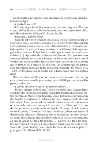 60 La única Esperanza
launicaesperanza.org
La última frase del capellán tocó el corazón de Ramiro, que inmedia­
tamente indagó.
–Y ¿cuándo volverá?
–Escuche lo que Jesús dice en relación con esta pregunta: “Pero en
cuanto al día y la hora, nadie lo sabe, ni siquiera los ángeles en el cielo,
ni el Hijo, sino sólo el Padre” (S. Mateo 24:36).
–Entonces, ¿nadie lo sabe?
–Nadie lo sabe. Pero tenemos señales que indican la proximidad de
ese evento. Jesús, cuando estuvo en la Tierra, dijo: “Se levantará nación
contra nación, y reino contra reino. Habrá hambres y terremotos por
todas partes [...] y surgirá un gran número de falsos profetas que en-
gañarán a muchos. Habrá tanta maldad que el amor de muchos se
enfriará […]. Aprendan de la higuera esta lección: Tan pronto como
se ponen tiernas sus ramas y brotan sus hojas, ustedes saben que el
verano está cerca. Igualmente, cuando vean todas estas cosas, sepan
que el tiempo está cerca, a las puertas. Les aseguro que no pasará
esta generación hasta que todas estas cosas sucedan” (S. Mateo 24:7,
11, 12, 32-34). ¿No es ese el cuadro que la humanidad vive en nuestros
días?
Ramiro estaba debilitado por causa del tratamiento. Su cuerpo
estaba siendo carcomido por dentro, pero el diálogo con el capellán
parecía animarlo.
–Y ¿cómo será ese retorno? –preguntó ansioso.
–Será un retorno visible y real. Todo el mundo lo verá. Cuando Jesús
ascendió a los cielos, sus discípulos se quedaron tristes, mirando las nu-
bes mientras el Maestro iba desapareciendo. Entonces, se pre­sentaron
dos ángeles y les dijeron: “Galileos, ¿qué hacen aquí mirando al cielo?
Este mismo Jesús, que ha sido llevado de entre ustedes al cielo, vendrá
otra vez de la misma manera que lo han visto irse” (Hechos 1:11). Los
discípulos lo vieron subir en forma visible. Él regresará de la misma
forma. El propio Cristo dijo: “Por eso, si les dicen: ‘¡Miren que está en el
desierto!’, no salgan; o: ‘¡Miren que está en la casa!’, no lo crean. Porque
así como el relámpago que sale del oriente se ve hasta en el occidente,
así será la venida del Hijo del hombre. […] La señal del Hijo del hom-
bre aparecerá en el cielo, y se angustiarán todas las razas de la tierra.
Verán al Hijo del hombre venir sobre las nubes del cielo con poder y
gran gloria” (S. Mateo 24:26, 27, 30).
 