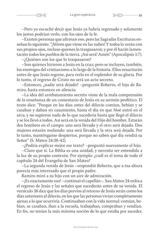 61La gran esperanza
launicaesperanza.org
–Pero yo escuché decir que Jesús ya habría regresado y solamente
los justos podrían verlo, con los ojos de la fe.
–Existen personas que afirman eso, pero las Sagradas Escrituras en-
señan lo siguiente: “¡Miren que viene en las nubes! Y todos lo verán con
sus propios ojos, incluso quienes lo traspasaron; y por él harán lamen-
tación todos los pueblos de la tierra. ¡Así será! Amén” (Apocalipsis 1:7).
–¿Quiénes son los que lo traspasaron?
–Son quienes hirieron a Jesús en la cruz; pero se incluyen, también,
los enemigos del cristianismo a lo largo de la historia. Ellos resucitarán
antes de que Jesús regrese, para verlo en el esplendor de su gloria. Por
lo tanto, el regreso de Cristo no será un acto secreto.
–Entonces, ¿nadie será dejado? –preguntó Roberto, el hijo de Ra-
miro, hasta entonces en silencio.
–La idea del arrebatamiento secreto viene de la mala comprensión
de la enseñanza de un comentario de Jesús en su sermón profético. El
texto dice: “Porque en los días antes del diluvio comían, bebían y se
casaban y daban en casamiento, hasta el día en que Noé entró en el
arca; y no supieron nada de lo que sucedería hasta que llegó el diluvio
y se los llevó a todos. Así será en la venida del Hijo del hombre. Estarán
dos hombres en el campo: uno será llevado y el otro será dejado. Dos
mujeres estarán moliendo: una será llevada y la otra será dejada. Por
lo tanto, manténganse despiertos, porque no saben qué día vendrá su
Señor” (S. Mateo 24:38-42).
–¿Podría explicar mejor ese texto? –preguntó nuevamente el hijo.
–Claro que sí. La Biblia es una unidad, y necesita ser entendida a
la luz de su propio contexto. Por ejemplo: ¿cuál es el tema de todo el
capítulo 24 del Evangelio de San Mateo?
–La segunda venida de Jesús –respondió Roberto, que a esa altura
parecía más interesado que el propio padre.
Ramiro miró a su hijo con un aire de admiración.
–¡Es exactamente eso! –continuó el capellán–. San Mateo 24 enfoca
el regreso de Jesús y las señales que sucederán antes de su venida. El
versículo 38 dice que los días previos al retorno de Jesús serán como los
días anteriores al diluvio, en los que las personas vivían completamente
ajenas a lo que ocurriría. Continuaban con la vida normal: comían, be-
bían, se casaban, iban a la escuela, trabajaban, compraban y vendían.
En fin, no tenían la más mínima noción de lo que estaba por suceder,
 