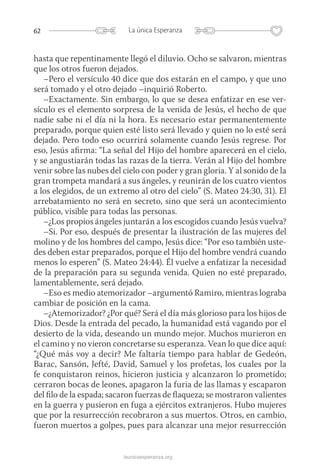 62 La única Esperanza
launicaesperanza.org
hasta que repentinamente llegó el diluvio. Ocho se salvaron, mientras
que los otros fueron dejados.
–Pero el versículo 40 dice que dos estarán en el campo, y que uno
será tomado y el otro dejado –inquirió Roberto.
–Exactamente. Sin embargo, lo que se desea enfatizar en ese ver-
sículo es el elemento sorpresa de la venida de Jesús, el hecho de que
nadie sabe ni el día ni la hora. Es necesario estar permanentemente
preparado, porque quien esté listo será llevado y quien no lo esté será
dejado. Pero todo eso ocurrirá solamente cuando Jesús regrese. Por
eso, Jesús afirma: “La señal del Hijo del hombre aparecerá en el cielo,
y se angustiarán todas las razas de la tierra. Verán al Hijo del hombre
venir sobre las nubes del cielo con poder y gran gloria. Y al sonido de la
gran trompeta mandará a sus ángeles, y reunirán de los cuatro vientos
a los elegidos, de un extremo al otro del cielo” (S. Mateo 24:30, 31). El
arrebatamiento no será en secreto, sino que será un acontecimiento
público, visible para todas las personas.
–¿Los propios ángeles juntarán a los escogidos cuando Jesús vuelva?
–Si. Por eso, después de presentar la ilustración de las mujeres del
molino y de los hombres del campo, Jesús dice: “Por eso también uste-
des deben estar preparados, porque el Hijo del hombre vendrá cuando
menos lo esperen” (S. Mateo 24:44). Él vuelve a enfatizar la necesidad
de la preparación para su segunda venida. Quien no esté preparado,
lamentablemente, será dejado.
–Eso es medio atemorizador –argumentó Ramiro, mientras lograba
cambiar de posición en la cama.
–¿Atemorizador? ¿Por qué? Será el día más glorioso para los hijos de
Dios. Desde la entrada del pecado, la humanidad está vagando por el
desierto de la vida, deseando un mundo mejor. Muchos murieron en
el camino y no vieron concretarse su esperanza. Vean lo que dice aquí:
“¿Qué más voy a decir? Me faltaría tiempo para hablar de Gedeón,
Barac, Sansón, Jefté, David, Samuel y los profetas, los cuales por la
fe conquistaron reinos, hicieron justicia y alcanzaron lo prometido;
cerraron bocas de leones, apagaron la furia de las llamas y escaparon
del filo de la espada; sacaron fuerzas de flaqueza; se mostraron valientes
en la guerra y pusieron en fuga a ejércitos extranjeros. Hubo mujeres
que por la resurrección recobraron a sus muertos. Otros, en cambio,
fueron muertos a golpes, pues para alcanzar una mejor resurrección
 