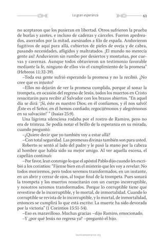 63La gran esperanza
launicaesperanza.org
no aceptaron que los pusieran en libertad. Otros sufrieron la prueba
de burlas y azotes, e incluso de cadenas y cárceles. Fueron apedrea-
dos, aserrados por la mitad, asesinados a filo de espada. Anduvieron
fugitivos de aquí para allá, cubiertos de pieles de oveja y de cabra,
pasando necesidades, afligidos y maltratados. ¡El mundo no merecía
gente así! Anduvieron sin rumbo por desiertos y montañas, por cue-
vas y cavernas. Aunque todos obtuvieron un testimonio favorable
mediante la fe, ninguno de ellos vio el cumplimiento de la promesa”
(Hebreos 11:32-39).
–Toda esa gente sufrió esperando la promesa y no la recibió. ¿No
cree que es injusto?
–Ellos no dejarán de ver la promesa cumplida, porque al sonar la
trompeta, en ocasión del regreso de Jesús, todos los muertos en Cristo
resucitarán para recibir al Salvador con los brazos abiertos. “En aquel
día se dirá: ‘¡Sí, éste es nuestro Dios; en él confiamos, y él nos salvó!
¡Éste es el Señor, en él hemos confiado; regocijémonos y alegrémonos
en su salvación!’ ” (Isaías 25:9).
Una lágrima silenciosa rodaba por el rostro de Ramiro, pero no
era de tristeza. Se podía notar el brillo de la esperanza en su mirada,
cuando preguntó:
–¿Quiere decir que yo también voy a estar allá?
–Con total seguridad. Las promesas divinas también son para usted.
Roberto se sentó al lado del padre y le pasó la mano por la cabeza
al hombre que había sido su mejor amigo. Al ver aquella escena, el
capellán continuó:
–Por favor, lean conmigo lo que el apóstol Pablo dijo cuando les escri-
bió a los corintios: “Fíjense bien en el misterio que les voy a revelar: No
todos moriremos, pero todos seremos transformados, en un instante,
en un abrir y cerrar de ojos, al toque final de la trompeta. Pues sonará
la trompeta y los muertos resucitarán con un cuerpo incorruptible,
y nosotros seremos transformados. Porque lo corruptible tiene que
revestirse de lo incorruptible, y lo mortal, de inmortalidad. Cuando lo
corruptible se revista de lo incorruptible, y lo mortal, de inmortalidad,
entonces se cumplirá lo que está escrito: La muerte ha sido devorada
por la victoria” (1 Corintios 15:51-54).
–Eso es maravilloso. Muchas gracias –dijo Ramiro, emocionado.
–Y ¿por qué Jesús no regresa ya? –preguntó el hijo.
 