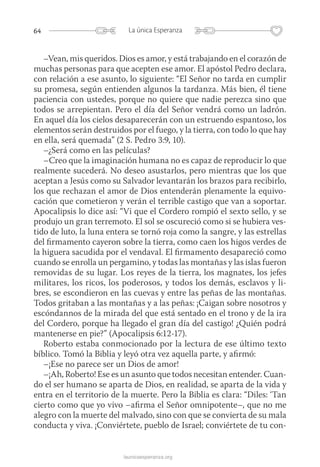 64 La única Esperanza
launicaesperanza.org
–Vean, mis queridos. Dios es amor, y está trabajando en el corazón de
muchas personas para que acepten ese amor. El apóstol Pedro declara,
con relación a ese asunto, lo siguiente: “El Señor no tarda en cumplir
su promesa, según entienden algunos la tardanza. Más bien, él tiene
paciencia con ustedes, porque no quiere que nadie perezca sino que
todos se arrepientan. Pero el día del Señor vendrá como un ladrón.
En aquel día los cielos desaparecerán con un estruendo espantoso, los
elementos serán destruidos por el fuego, y la tierra, con todo lo que hay
en ella, será quemada” (2 S. Pedro 3:9, 10).
–¿Será como en las películas?
–Creo que la imaginación humana no es capaz de reproducir lo que
realmente sucederá. No deseo asustarlos, pero mientras que los que
aceptan a Jesús como su Salvador levantarán los brazos para recibirlo,
los que rechazan el amor de Dios entenderán plenamente la equivo-
cación que cometieron y verán el terrible castigo que van a soportar.
Apocalipsis lo dice así: “Vi que el Cordero rompió el sexto sello, y se
produjo un gran terremoto. El sol se oscureció como si se hubiera ves-
tido de luto, la luna entera se tornó roja como la sangre, y las estrellas
del firmamento cayeron sobre la tierra, como caen los higos verdes de
la higuera sacudida por el vendaval. El firmamento desapareció como
cuando se enrolla un pergamino, y todas las montañas y las islas fueron
removidas de su lugar. Los reyes de la tierra, los magnates, los jefes
militares, los ricos, los poderosos, y todos los demás, esclavos y li-
bres, se escondieron en las cuevas y entre las peñas de las montañas.
­Todos gritaban a las montañas y a las peñas: ¡Caigan sobre nosotros y
escóndannos de la mirada del que está sentado en el trono y de la ira
del Cordero, porque ha llegado el gran día del castigo! ¿Quién podrá
mantenerse en pie?” (Apocalipsis 6:12-17).
Roberto estaba conmocionado por la lectura de ese último texto
bíblico. Tomó la Biblia y leyó otra vez aquella parte, y afirmó:
–¡Ese no parece ser un Dios de amor!
–¡Ah, Roberto! Ese es un asunto que todos necesitan entender. Cuan-
do el ser humano se aparta de Dios, en realidad, se aparta de la vida y
entra en el territorio de la muerte. Pero la Biblia es clara: “Diles: ‘Tan
cierto como que yo vivo –afirma el Señor omnipotente–, que no me
alegro con la muerte del malvado, sino con que se convierta de su mala
conducta y viva. ¡Conviértete, pueblo de Israel; conviértete de tu con-
 