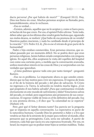 65La gran esperanza
launicaesperanza.org
ducta perversa! ¿Por qué habrás de morir?’ ” (Ezequiel 33:11). Hoy,
Dios nos llama sin cesar. Muchas personas aceptan su llamado; pero,
lamentablemente, otras lo rechazan.
–Eso es verdad…
–Existen, además, aquellos que no lo aceptan y, como si fuera poco,
se burlan de los que creen. Por eso, el apóstol Pedro afirma: “Ante todo,
deben saber que en los últimos días vendrá gente burlona que, siguiendo
sus malos deseos, se mofará: ‘¿Qué hubo de esa promesa de su venida?
Nuestros padres murieron, y nada ha cambiado desde el principio de
la creación’ ” (2 S. Pedro 3:3, 4). ¿No es ese el retrato de gran parte de la
humanidad?
Padre e hijo estaban conmovidos. Eran personas sinceras, que es-
taban pasando por un momento difícil. No se podría decir que eran
personas religiosas. Jamás habían estado comprometidos con ninguna
iglesia. En aquel día, ellos aceptaron la visita del capellán del hospital
casi como una cortesía; pero, a medida que la conversación avanzaba,
ambos mostraban interés en las cosas de Dios y se sorprendían con las
verdades que ignoraban.
–¿Cómo pudimos ignorar todo esto por tanto tiempo? –preguntó
Ramiro.
–Eso no es problema. Lo importante ahora es que ustedes enten-
dieron que no hay motivo para vivir sin esperanza. El regreso de Jesús
es el fin de la historia del pecado y del plan de salvación. Si Cristo
no regresara a la Tierra, la salvación no tendría mucha lógica. ¿Con
qué propósito él nos habría salvado? ¿Para que continuemos viviendo
eternamente en este mundo de sufrimiento y dolor? Estaríamos salvos
del pecado, es verdad, pero seguiríamos aún prisioneros de sus conse­
cuencias. El regreso visible de Jesús es el fin definitivo del pecado. Esa
es una promesa divina, y él dice que “la calamidad no se repetirá”
(Nahúm 1:9).
Pero ¿por qué el Señor demora tanto? Esa parecía ser la pregunta
que se imponía en aquella conversación. La expectativa es parte de
la naturaleza humana. Cuando Dios les prometió a Adán y a Eva que
vendría un hijo de la simiente de la mujer para redimir al mundo, ellos
pensaron que su primogénito, Caín, sería ese salvador. A partir de
entonces, cada hijo que nacía era una esperanza frustrada. Por eso, en
Israel, las mujeres que no podían tener hijos se sentían malditas. Todas
 