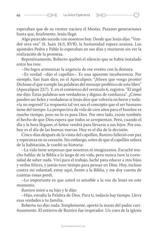 66 La única Esperanza
launicaesperanza.org
esperaban que de su vientre naciera el Mesías. Pasaron generaciones
hasta que, finalmente, Jesús llegó.
Algo parecido sucede con nosotros hoy. Desde que Jesús dijo: “Ven-
dré otra vez” (S. Juan 14:3, RVR), la humanidad espera ansiosa. Los
apóstoles Pedro y Pablo lo esperaban en sus días y murieron sin ver la
realización de la promesa.
Repentinamente, Roberto quebró el silencio que se había instalado
entre los tres:
–No logro armonizar la urgencia de ese evento con la demora.
–Es verdad –dijo el capellán–. Es una aparente incoherencia. Por
ejemplo, San Juan dice, en el Apocalipsis: “¡Miren que vengo pronto!
Dichoso el que cumple las palabras del mensaje profético de este libro”
(Apocalipsis 22:7). Y, en el comienzo del versículo 6, registra: “El ángel
me dijo: Estas palabras son verdaderas y dignas de confianza”. ¿Cómo
pueden ser fieles y verdaderas si Jesús dice que volvería en breve y toda-
vía no regresó? La respuesta tal vez sea el concepto que el ser humano
tiene del tiempo. La perspectiva de vida de cien años para el hombre es
mucho tiempo, pero no lo es para Dios. Por otro lado, existe también
el hecho de que Dios espera que todos se arrepientan. Pero, cuando el
día y la hora lleguen, el Señor vendrá para llevarse a sus hijos. Por eso,
hoy es el día de las buenas nuevas. Hoy es el día de la decisión.
Cinco días después de la visita del capellán, Ramiro falleció con paz
y esperanza en su corazón. Sin embargo, antes de que el capellán saliera
de la habitación, le confió su historia:
–La vida tiene sorpresas que nosotros ni imaginamos. Escuché mu-
cho hablar de la Biblia a lo largo de mi vida, pero nunca tuve la curio-
sidad de saber nada. Viví para el trabajo, luché para educar a mis hijos
y verlos felices, y jamás tuve tiempo para pensar en Dios. Hoy, incluso
contra mi voluntad, estoy aquí, frente a la Biblia, y me doy cuenta de
cuántas cosas perdí.
–Lo importante es que usted es sensible a la voz de Jesús en este
momento.
Ramiro miró a su hijo y le dijo:
–Hijo, estudia la Palabra de Dios. Para ti, todavía hay tiempo. Lleva
esas verdades a tu familia.
Roberto no dijo nada. Simplemente, apretó la mano del padre cari-
ñosamente. El entierro de Ramiro fue inspirador. Un coro de la iglesia
 