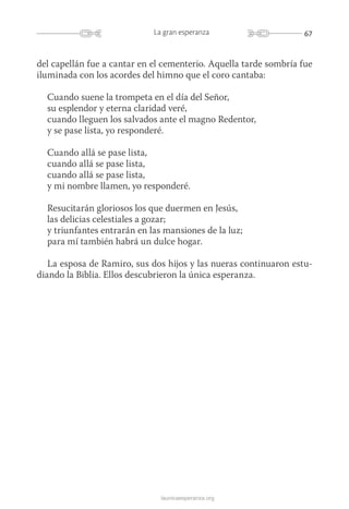 67La gran esperanza
launicaesperanza.org
del capellán fue a cantar en el cementerio. Aquella tarde sombría fue
iluminada con los acordes del himno que el coro cantaba:
Cuando suene la trompeta en el día del Señor,
su esplendor y eterna claridad veré,
cuando lleguen los salvados ante el magno Redentor,
y se pase lista, yo responderé.
Cuando allá se pase lista,
cuando allá se pase lista,
cuando allá se pase lista,
y mi nombre llamen, yo responderé.
Resucitarán gloriosos los que duermen en Jesús,
las delicias celestiales a gozar;
y triunfantes entrarán en las mansiones de la luz;
para mí también habrá un dulce hogar.
La esposa de Ramiro, sus dos hijos y las nueras continuaron estu-
diando la Biblia. Ellos descubrieron la única esperanza.
 