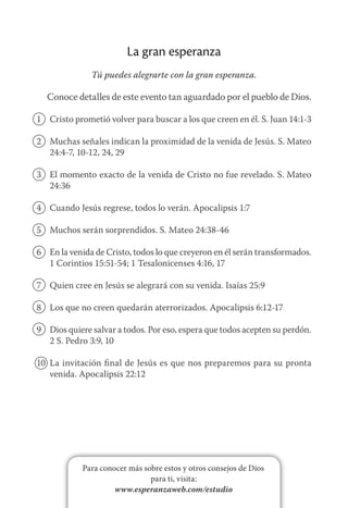 Para conocer más sobre estos y otros consejos de Dios
para ti, visita:
www.esperanzaweb.com/estudio
La gran esperanza
Tú puedes alegrarte con la gran esperanza.
Conoce detalles de este evento tan aguardado por el pueblo de Dios.
1	 Cristo prometió volver para buscar a los que creen en él. S. Juan 14:1-3
2	 Muchas señales indican la proximidad de la venida de Jesús. S. Mateo
24:4-7, 10-12, 24, 29
3	 El momento exacto de la venida de Cristo no fue revelado. S. Mateo
24:36
4	 Cuando Jesús regrese, todos lo verán. Apocalipsis 1:7
5	 Muchos serán sorprendidos. S. Mateo 24:38-46
6	 En la venida de Cristo, todos lo que creyeron en él serán transformados.
1 Corintios 15:51-54; 1 Tesalonicenses 4:16, 17
7	 Quien cree en Jesús se alegrará con su venida. Isaías 25:9
8	 Los que no creen quedarán aterrorizados. Apocalipsis 6:12-17
9	 Dios quiere salvar a todos. Por eso, espera que todos acepten su perdón.
2 S. Pedro 3:9, 10
10	 La invitación final de Jesús es que nos preparemos para su pronta
venida. Apocalipsis 22:12
 